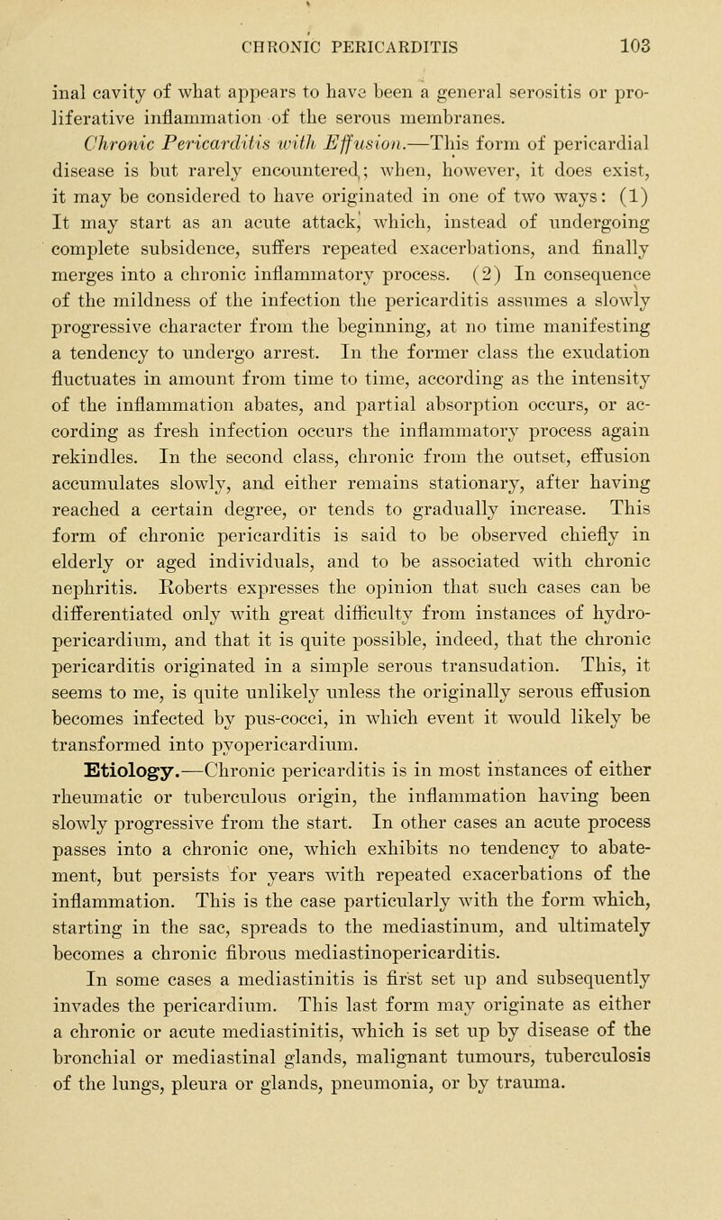 inal cavity of what appears to have been a general serositis or pro- liferative inflammation of the serous membranes. Chronic Pericarditis ivith Effusion.—This form of pericardial disease is but rarely encountered; when, however, it does exist, it may be considered to have originated in one of two ways: (1) It may start as an acute attackj which, instead of undergoing complete subsidence, suffers repeated exacerbations, and finally merges into a chronic inflammatory process. (2) In consequence of the mildness of the infection the pericarditis assumes a slowly progressive character from the beginning, at no time manifesting a tendency to undergo arrest. In the former class the exudation fluctuates in amount from time to time, according as the intensity of the inflammation abates, and partial absorption occurs, or ac- cording as fresh infection occurs the inflammatory process again rekindles. In the second class, chronic from the outset, effusion accumulates slowly, and either remains stationary, after having reached a certain degree, or tends to gradually increase. This form of chronic pericarditis is said to be observed chiefly in elderly or aged individuals, and to be associated with chronic nephritis. Roberts expresses the opinion that such cases can be differentiated only Avith great difiiculty from instances of hydro- pericardium, and that it is quite jDossible, indeed, that the chronic pericarditis originated in a simple serous transudation. This, it seems to me, is quite unlikely unless the originally serous effusion becomes infected by pus-cocci, in which event it would likely be transformed into pyopericardium. Etiology.—Chronic pericarditis is in most instances of either rheumatic or tuberculous origin, the inflammation having been slowly progressive from the start. In other cases an acute process passes into a chronic one, which exhibits no tendency to abate- ment, but persists for years with repeated exacerbations of the inflammation. This is the case particularly with the form which, starting in the sac, spreads to the mediastinum, and ultimately becomes a chronic fibrous mediastinopericarditis. In some cases a mediastinitis is first set up and subsequently invades the pericardium. This last form may originate as either a chronic or acute mediastinitis, which is set up by disease of the bronchial or mediastinal glands, malignant tumours, tuberculosis of the lungs, pleura or glands, pneumonia, or by trauma.