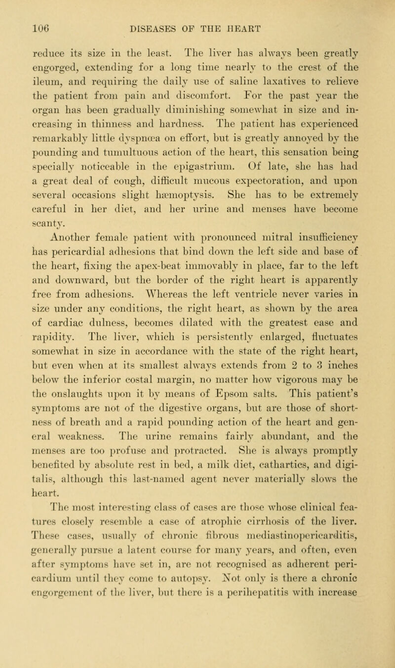 reduce its size in the least. The liver has always been greatly engorged, extending for a long time nearly to the crest of the ileum, and requiring the daily use of saline laxatives to relieve the patient from pain and discomfort. For the past year the organ has been gradually diminishing somewhat in size and in- creasing in thinness and hardness. The patient has experienced remarkably little dyspnoea on effort, but is greatly annoyed by the pounding and tumultuous action of the heart, this sensation being specially noticeable in the epigastrium. Of late, she has had a great deal of cough, difficult mucous expectoration, and upon several occasions slight haemoptysis. She has to be extremely careful in her diet, and her urine and menses have become scanty. Another female patient with pronounced mitral insufficiency has pericardial adhesions that bind down the left side and base of the heart, fixing the apex-beat immovably in place, far to the left and downward, but the border of the right heart is apparently free from adhesions. Whereas the left ventricle never varies in size under any conditions, the right heart, as shown by the area of cardiac dulness, becomes dilated with the greatest ease and rapidity. The liver, which is ])ersistently enlarged, fluctuates somewhat in size in accordance with the state of the right heart, but even when at its smallest always extends from 2 to 3 inches below the inferior costal margin, no matter how vigorous may be the onslaughts upon it by means of Epsom salts. This patient's symptoms are not of the digestive organs, but are those of short- ness of breath and a rapid pounding action of the heart and gen- eral weakness. The urine remains fairly abundant, and the menses are too profuse and protracted. She is always promptly benefited by absolute rest in bed, a milk diet, cathartics, and digi- talis, although this last-named agent never materially slows the heart. The most interesting class of cases are tliose whose clinical fea- tures closely resemble a case of atrophic cirrhosis of the liver. These cases, usually of chronic fibrous mediastinopericarditis, generally pursue a latent course for many years, and often, even after symptoms have set in, are not recognised as adherent peri- cardium until they come to autopsy. Not only is there a chronic engorgement of the liver, l)iit there is a perihepatitis with increase