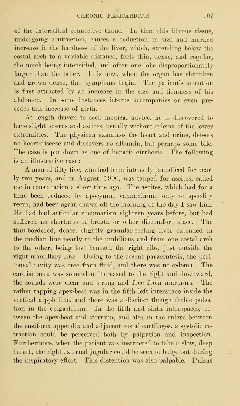 of the interstitial connective tissue. In time this fibrous tissue, undergoing contraction, causes a reduction in size and marked increase in the hardness of the liver, which, extending below the costal arch to a variable distance, feels thin, dense, and regular, the notch being intensified, and often one lobe disproportionately- larger than the other. It is now, when the organ has shrunken and grown dense, that symptoms begin. The patient's attention is first attracted by an increase in the size and firmness of his abdomen. In some instances icterus accompanies or even pre- cedes this increase of girth. At length driven to seek medical advice, he is discovered to have slight icterus and ascites, usually without oedema of the lower extremities. The physican examines the heart and urine, detects no heart-disease and discovers no albumin, but perhaps some bile. The case is put down as one of hepatic cirrhosis. The following is an illustrative case: A man of fifty-five, who had been intensely jaundiced for near- ly two years, and in August, 1900, was tapped for ascites, called me in consultation a short time ago. The ascites, which had for a time been reduced by apocynum cannabinum, only to speedily recur, had been again drawn off the morning of the day I saw him. He had had articular rheumatism eighteen years before, but had suffered no shortness of breath or other discomfort since. The thin-bordered, dense, slightly granular-feeling liver extended in the median line nearly to the umbilicus and from one costal arch to the other, being lost beneath the right ribs, just outside the right mamillary line. Owing to the recent paracentesis, the peri- toneal cavity was free from fluid, and there was no cedema. The cardiac area was somewhat increased to the right and downward, the sounds were clear and strong and free from murmurs. The rather tapping apex-beat was in the fifth left interspace inside the vertical nipple-line, and there was a distinct though feeble pulsa- tion in the epigastrium. In the fifth and sixth interspaces, be- tween the apex-beat and sternum, and also in the sulcus between the ensiform appendix and adjacent costal cartilages, a systolic re- traction could be perceived both by palpation and inspection. Furthermore, when the patient was instructed to take a slow, deep breath, the right external jugular could be seen to bulge out during the inspiratory effort. This distention was also palpable. Pulsus