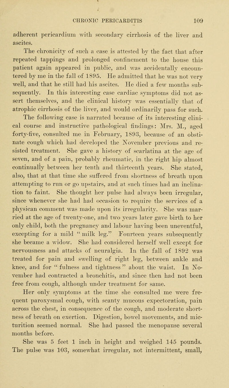 adherent pericardium with secondary cirrhosis of the liver and ascites. The chronicity of such a case is attested by the fact that after repeated tappings and prolonged confinement to the house this patient again appeared in public, and was accidentally encoun- tered by me in the fall of 1895. He admitted that he was not very well, and that he still had his ascites. He died a few months sub- sequently. In this interesting case cardiac symptoms did not as- sert themselves, and the clinical history was essentially that of atrophic cirrhosis of the liver, and would ordinarily pass for such. The following case is narrated because of its interesting clini- cal course and instructive pathological findings: ]\Irs. M., aged forty-five, consulted me in February, 1S93, because of an obsti- nate cough which had developed the J^ovember previous and re- sisted treatment. She gave a history of scarlatina at the age of seven, and of a pain, probably rheumatic, in the right hip almost continually betw^een her tenth and thirteenth years. She stated, also, that at that time she suffered from shortness of breath upon attempting to run or go upstairs, and at such times had an inclina- tion to faint. She thought her pulse had always been irregular, since whenever she had had occasion to require the services of a physican comment was made upon its irregularity. She was mar- ried at the age of twenty-one, and two years later gave birth to her only child, both the pregnancy and labour having been uneventful, excepting for a mild  milk leg. Fourteen years subsequently she became a widow. She had considered herself well except for nervousness and attacks of neuralgia. In the fall of 1892 was treated for pain and swelling of right leg, between ankle and knee, and for  fulness and tightness  about the waist. In iSTo- vember had contracted a bronchitis, and since then had not been free from cough, although under treatment for same. Her only symptoms at the time she consulted me were fre- quent paroxysmal cough, with scanty mucous expectoration, pain across the chest, in consequence of the cough, and moderate short- ness of breath on exertion. Digestion, bowel movements, and mic- turition seemed normal. She had passed the menopause several months before. She was 5 feet 1 inch in height and weighed 145 pounds. The pulse was 103, somewhat irregular, not intermittent, small,