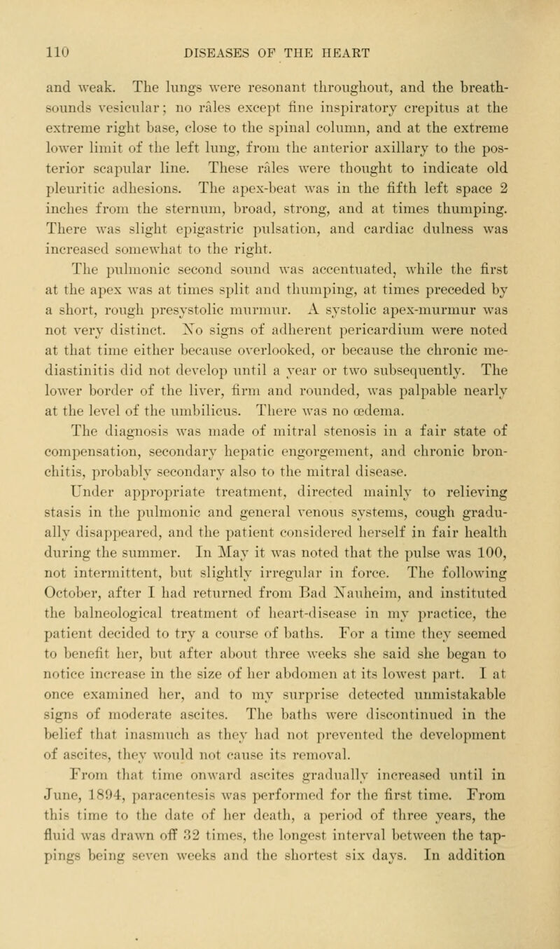 and weak. The lungs were resonant throughout, and the breath- sounds vesicular; no rales except line inspiratory crepitus at the extreme right base, close to the spinal column, and at the extreme lower limit of the left lung, from the anterior axillary to the pos- terior scapular line. These rales were thought to indicate old pleuritic adhesions. The apex-beat was in the fifth left space 2 inches from the sternum, broad, strong, and at times thumping. There was slight epigastric pulsation, and cardiac dulness was increased somewhat to the right. The pulmonic second sound was accentuatedj while the first at the apex was at times split and thumping, at times preceded by a short, rough presystolic murmur. A systolic apex-murmur was not very distinct. Xo signs of adherent pericardium were noted at that time either because overlooked, or because the chronic me- diastinitis did not develop until a year or two subsequently. The lower border of the liver, firm and rounded, was palpable nearly at the level of the umbilicus. There was no oedema. The diagnosis was made of mitral stenosis in a fair state of compensation, secondary hepatic engorgement, and chronic bron- chitis, probably secondary also to the mitral disease. Under appropriate treatment, directed mainly to relieving stasis in the pulmonic and general venous systems, cough gradu- ally disappeared, and the patient considered herself in fair health during the summer. In May it was noted that the pulse was 100, not intermittent, but slightly irregular in force. The following October, after I had returned from Bad Xauheim, and instituted the balneological treatment of heart-disease in my practice, the patient decided to try a course of baths. For a time they seemed to benefit her, but after about three weeks she said she began to notice increase in the size of her abdomen at its lowest part. I at once examined her, and to my surprise detected unmistakable signs of moderate ascites. The baths were discontinued in the belief that inasmuch as they had not prevented the development of ascites, they would not cause its removal. From that time onward ascites gradually increased until in June, 1894, paracentesis was performed for the first time. From this time to the date of her death, a period of three years, the fluid was drawn off 32 times, the longest interval between the tap- pings being seven weeks and the shortest six days. In addition