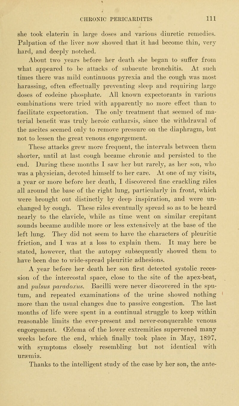 she took elaterin in large doses and various diuretic remedies. Palpation of the liver now showed that it had become thin, very hard, and deeply notched. About two years before her death she began to suffer from what appeared to be attacks of subacute bronchitis. At such times there was mild continuous pyrexia and the cough was most harassing, often effectually preventing sleep and requiring large doses of codeine phosphate. All known expectorants in various combinations were tried with apparently no more effect than to facilitate expectoration. The only treatment that seemed of ma- terial benefit was truly heroic catharsis, since the withdrawal of the ascites seemed only to remove pressure on the diaphragm, but not to lessen the great venous engorgement. These attacks grew more frequent, the intervals between them shorter, until at last cough became chronic and persisted to the end. During these months I saw her but rarely, as her son, who was a physician, devoted himself to her care. At one of my visits, a year or more before her death, I discovered fine crackling rales all around the base of the right lung, particularly in front, which were brought out distinctly by deep inspiration, and were un- changed by cough. These rales eventually spread so as to be heard nearly to the clavicle, while as time went on similar crepitant sounds became audible more or less extensively at the base of the left lung. They did not seem to have the characters of pleuritic friction, and I was at a loss to explain them. It may here be stated, however, that the autopsy subsequently showed them to have been due to wide-spread pleuritic adhesions. A year before her death her son first detected systolic reces- sion of the intercostal space, close to the site of the apex-beat, and pulsus paradoxus. Bacilli were never discovered in the spu- tum, and repeated examinations of the urine showed nothing more than the usual changes due to passive congestion. The last months of life were spent in a continual struggle to keep within reasonable limits the ever-present and never-conquerable venous engorgement. (Edema of the lower extremities supervened many weeks before the end, which finally took place in May, 1897, with symptoms closely resembling but not identical with uraemia. Thanks to the intelligent study of the case by her son, the ante-