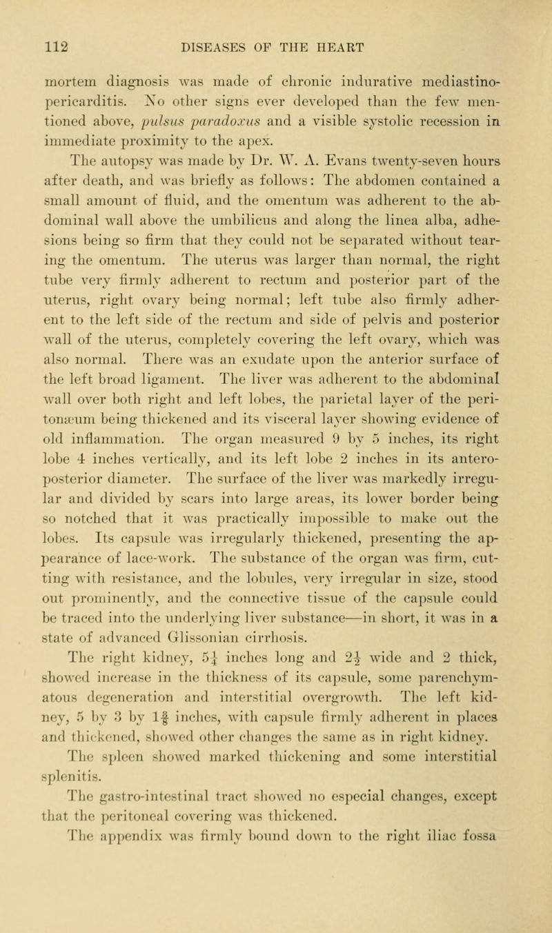 mortem diagnosis was made of chronic indurative mediastino- pericarditis. !Xo other signs ever developed than the few men- tioned above, pulsus paradoxus and a visible s;v'stolic recession in immediate proximity to the apex. The autopsy was made by Dr. W. A. Evans twenty-seven hours after death, and was briefly as follows: The abdomen contained a small amount of fluid, and the omentum was adherent to the ab- dominal wall above the umbilicus and along the linea alba, adhe- sions being so firm that they could not be separated without tear- ing the omentum. The uterus was larger than normal, the right tube very firmly adherent to rectum and posterior part of the uterus, right ovary being normal; left tube also firmly adher- ent to the left side of the rectum and side of pelvis and posterior wall of the uterus, completely covering the left ovary, which was also normal. There was an exudate upon the anterior surface of the left broad ligament. The liver was adherent to the abdominal wall over both right and left lobes, the ])arietal layer of the peri- tona'um being thickened and its visceral layer showing evidence of old inflammation. The organ measured 9 by 5 inches, its right lobe 4 inches vertically, and its left lobe 2 inches in its antero- posterior diameter. The surface of the liver was markedly irregu- lar and divided by scars into large areas, its lower border being so notched that it was practically impossible to make out the lobes. Its capsule was irregularly thickened, presenting the ap- pearance of lace-work. The substance of the organ was firm, cut- ting with resistance, and the lobules, very irregular in size, stood out prominently, and the connective tissue of the capsule could be traced into the underlying liver substance^—in short, it was in a state of advanced Glissonian cirrhosis. The right kidney, 5] inches long and 2^ wide and 2 thick, showed increase in the thickness of its capsule, some parenchym- atous degeneration and interstitial overgrowth. The left kid- ney, 5 by 3 by If inches, with capsule firmly adherent in places and thickened, showed other changes the same as in right kidney. The spleen showed marked tliickening and some interstitial splenitis. The gastro-intestinal tract showed no especial changes, except that the peritoneal covering was thickened. The appendix was firmly bound down to the right iliac fossa