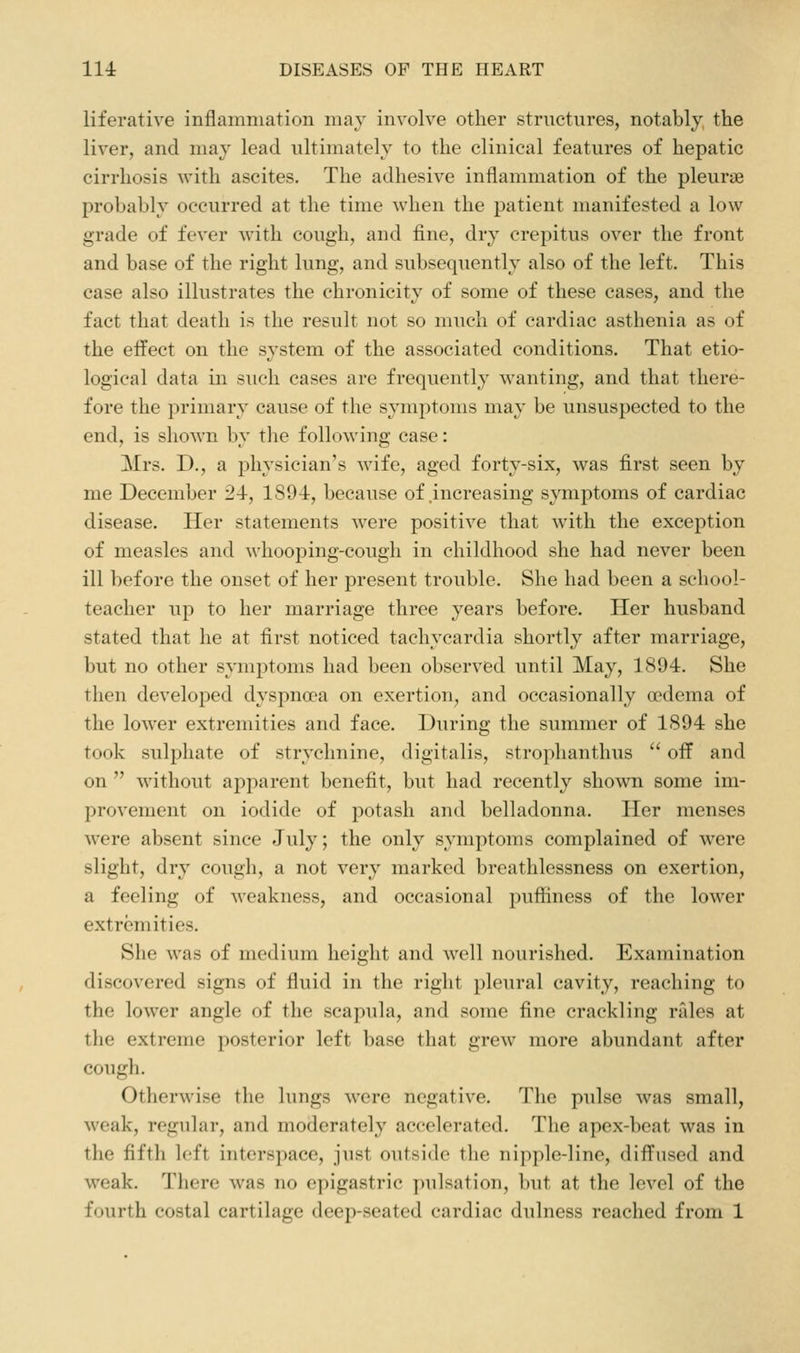 liferative inflammation may involve other structures, notably the liver, and may lead ultimately to the clinical features of hepatic cirrhosis with ascites. The adhesive inflammation of the pleurae probably occurred at the time when the j)atient manifested a low grade of fever with cough, and fine, dry crepitus over the front and base of the right lung, and subsequently also of the left. This case also illustrates the chronicity of some of these cases, and the fact that death is the result not so much of cardiac asthenia as of the effect on the system of the associated conditions. That etio- logical data in such cases are frequently wanting, and that there- fore the primary cause of the symptoms may be unsuspected to the end, is shown by tlie following case: Mrs. D., a physician's wife, aged forty-six, was first seen by me December 24, 1894, because of .increasing symptoms of cardiac disease. Her statements were positive that with the exception of measles and whooping-cough in childhood she had never been ill before the onset of her present trouble. She had been a school- teacher up to her marriage three years before. Her husband stated that he at first noticed tachycardia shortly after marriage, but no other symptoms had been observed until May, 1894. She then developed dyspnoea on exertion, and occasionally oedema of the lower extremities and face. During the summer of 1894 she took sulphate of strychnine, digitalis, strophanthus  off and on  without apparent benefit, but had recently shown some im- provement on iodide of potash and belladonna. Her menses were absent since July; the only symptoms complained of were slight, dry cough, a not very marked breathlessness on exertion, a feeling of weakness, and occasional puffiness of the lower extremities. She was of medium height and well nourished. Examination discovered signs of fluid in the right pleural cavity, reaching to the lower angle of the scapula, and some fine crackling nlles at the extreme posterior left base that grew more abundant after cough. Otherwise tlie lungs were negative. The pulse was small, weak, regular, and moderately accelerated. The apex-beat was in the fifth left interspace, just outside the nipple-line, diffused and weak. There was no epigastric pulsation, but at the level of the fourth costal cartilage deep-seated cardiac dulness reached from 1
