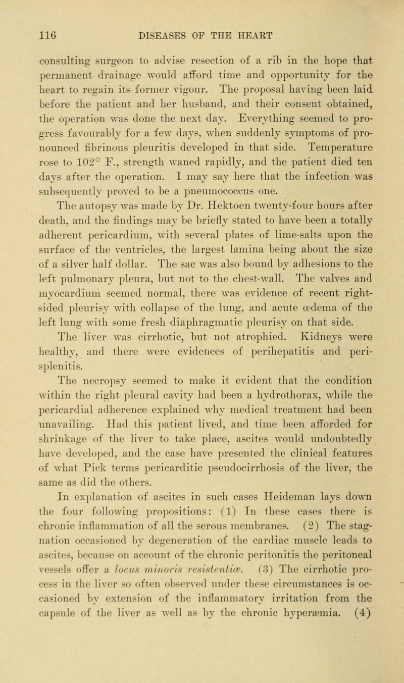 consulting surgeon to advise resection of a rib in the hope that jDermanent drainage would afford time and opportunity for the heart to regain its former vigour. The proposal having been laid before the patient and her husband, and their consent obtained, the operation was done the next day. Everything seemed to pro- gress favourably for a few days, when suddenly symptoms of pro- nounced fibrinous pleuritis developed in that side. Temperature rose to 102° F., strength waned rapidly, and the patient died ten days after the operation. I may say here that the infection was subsequently proved to be a pneumococcus one. The autopsy was made by Dr. Hektoen twenty-four hours after death, and the findings may be briefly stated to have been a totally adherent pericardium, with several plates of lime-salts upon the surface of the ventricles, the largest lamina being about the size of a silver half dollar. The sac was also bound by adhesions to the left pulmonary pleura, but not to the chest-wall. The valves and myocardium seemed normal, there was evidence of recent right- sided pleurisy with collapse of the lung, and acute oedema of the left lung with some fresh diaphragmatic pleurisy on that side. The liver was cirrhotic, but not atrophied. Kidneys were healthy, and there were evidences of perihepatitis and peri- splenitis. The necropsy seemed to make it evident that the condition within the right pleural cavity had been a hydrothorax, while the pericardial adherence explained why medical treatment had been unavailing. Had this patient lived, and time been afforded for shrinkage of the liver to take place, ascites would undoubtedly have developed, and the case have presented the clinical features of what Pick terms pericarditic pseudocirrhosis of the liver, the same as did the others. In explanation of ascites in such cases Heideman lays down the four following propositions: (1) In these cases there is chronic inflammation of all the serous membranes. (2) The stag- nation occasioned by degeneration of the cardiac muscle leads to ascites, because on account of the chronic peritonitis the peritoneal vessels offer a locus minoris resistentice. (3) The cirrhotic pro- cess in the liver so often observed under these circumstances is oc- casioned by extension of the inflammatory irritation from the capsule of the liver as well as by the chronic hyperaemia. (4)