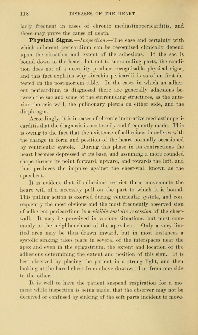 larly frequent in cases of chronic mediastinopericarditis, and these may prove the cause of death. Physical Signs.—Inspection.—The ease and certainty with which adherent ])cricardiuni can be recognised clinically depend upon the situation and extent of the adhesions. If the sac is bound down to the heart, but not to surrounding parts, the condi- tion does not of a necessity produce recognisable physical signs, and this fact explains why sinechia pericardii is so often first de- tected on the post-mortem table. In the cases in which an adher- ent pericardium is diagnosed there are generally adhesions be- tween the sac and some of the surrounding structures, as the ante- rior thoracic wall, the pulmonary pleura on either side, and the diaphragm. Accordingly, it is in cases of chronic indurative mediastinoperi- carditis that the diagnosis is most easily and frequently made. This is owing to the fact that the existence of adhesions interferes witb the change in form and position of the heart normally occasioned by ventricular systole. During this phase in its contractions the heart becomes depressed at its base, and assuming a more rounded shape thrusts its point forward, upward, and towards the left, and thus produces the impulse against the chest-wall known as the apex-beat. It is evident that if adhesions restrict these movements the heart will of a necessity pull on the part to which it is bound. This pulling action is exerted during ventricular s3'stole, and con- sequently the most obvious and the most frequently observed sign of adherent pericardium is a I'isihlc systolic recession of the chest- wall. It may be perceived in various situations, but most com- monly in the neighbourhood of the apex-beat. Only a very lim- ited area may be thus drawn inward, but in most instances a systolic sinking takes i)lace in several of the interspaces near the apex and even in the e])igastrium, the extent and location of the adhesions determining tlie extent and position of this sign. It is best observed by placing the patient in a strong light, and then looking at the bared chest from above downward or from one side to the other. It is well to have the ])atient suspend respiration for a mo- ment wliilc inspection is being iiiadc, that tlie observer may not be deceived or confused by sinking of the soft parts incident to move-