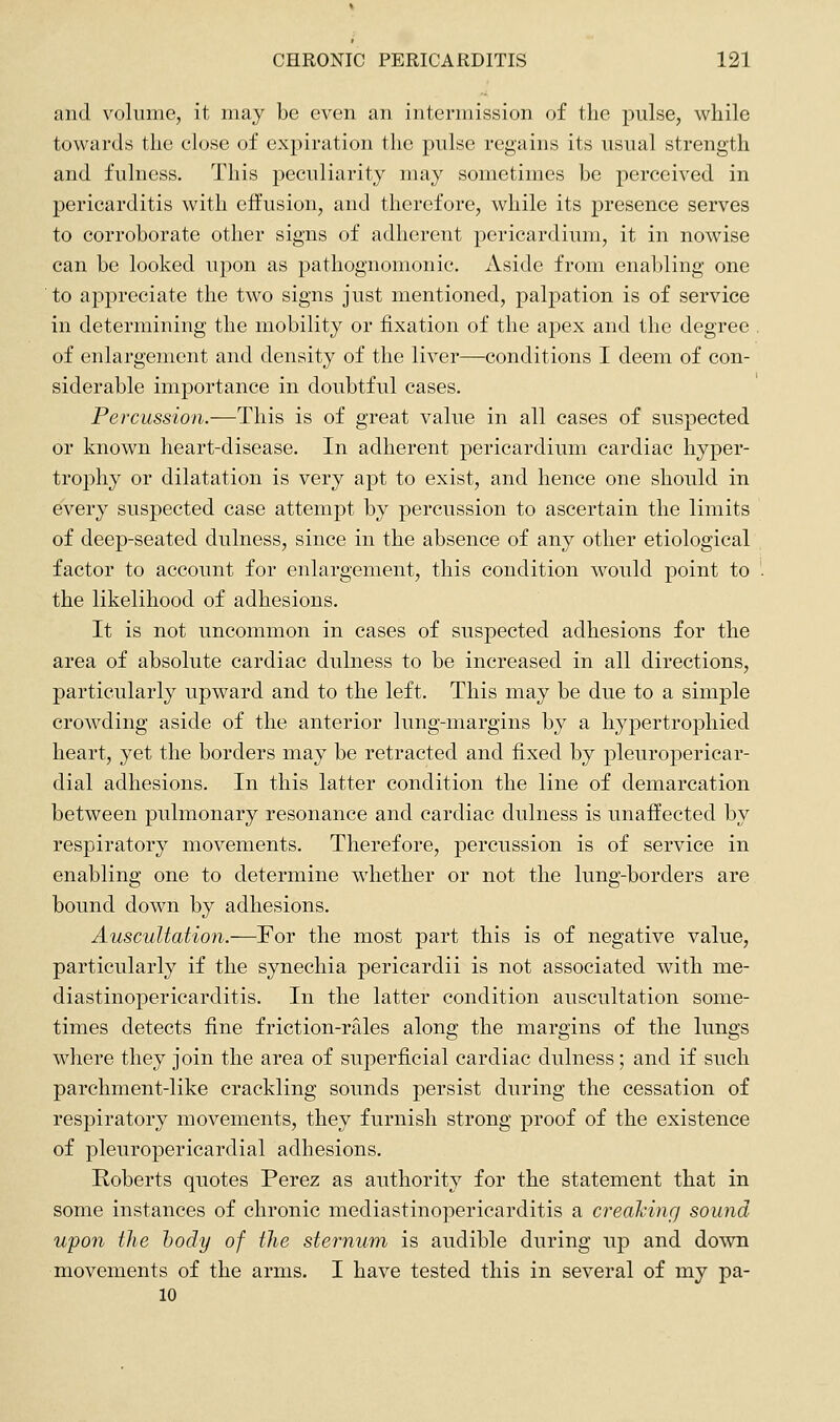 and volume, it may be even an intermission of the pulse, while towards the close of expiration the pulse regains its usual strength and fulness. This peculiarity may sometimes be perceived in pericarditis with effusion, and therefore, while its presence serves to corroborate other signs of adherent pericardium, it in nowise can be looked upon as pathognomonic. Aside from enabling one ■ to appreciate the two signs just mentioned, palpation is of service in determining the mobility or fixation of the apex and the degree of enlargement and density of the liver—conditions I deem of con- siderable importance in doubtful cases. Percussion.—This is of great value in all cases of suspected or known heart-disease. In adherent pericardium cardiac hyper- trophy or dilatation is very apt to exist, and hence one should in every suspected case attempt by percussion to ascertain the limits of deep-seated dulness, since in the absence of any other etiological factor to account for enlargement, this condition would point to the likelihood of adhesions. It is not uncommon in cases of suspected adhesions for the area of absolute cardiac dulness to be increased in all directions, particularly upward and to the left. This may be due to a simple crowding aside of the anterior lung-margins by a hypertrophied heart, yet the borders may be retracted and fixed by pleuropericar- dial adhesions. In this latter condition the line of demarcation between pulmonary resonance and cardiac dulness is unaffected by respiratory movements. Therefore, percussion is of service in enabling one to determine whether or not the lung-borders are bound down by adhesions. Auscultation.—For the most part this is of negative value, particularly if the synechia pericardii is not associated with me- diastinopericarditis. In the latter condition auscultation some- times detects fine friction-rales along the margins of the lungs where they join the area of superficial cardiac dulness; and if such parchment-like crackling sounds persist during the cessation of respiratory movements, they furnish strong proof of the existence of pleuropericardial adhesions. Roberts quotes Perez as authority for the statement that in some instances of chronic mediastinopericarditis a creaking sound upon the body of the sternum is audible during up and down movements of the arms. I have tested this in several of my pa- 10