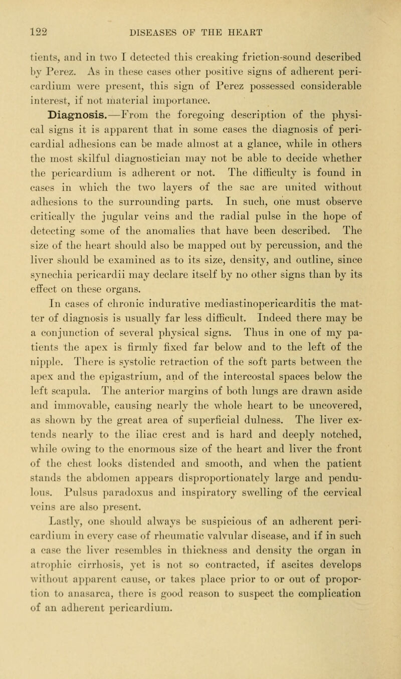tients, and in two I detected this creaking friction-sound described by Perez. As in these cases other positive signs of adherent peri- cardium were present, this sign of Perez possessed considerable interest, if not material importance. Diagnosis.—From the foregoing description of the physi- cal signs it is apparent that in some cases the diagnosis of peri- cardial adhesions can be made almost at a glance, while in others the most skilful diagnostician may not be able to decide whether the pericardium is adherent or not. The difficulty is found in cases in which the two layers of the sac are united without adhesions to the surrounding parts. In such, one must observe critically the jugular veins and the radial pulse in the hope of detecting some of the anomalies that have been described. The size of the heart should also be mapped out by percussion, and the liver should be examined as to its size, density, and outline, since synechia pericardii may declare itself by no other signs than by its eifect on these organs. In cases of chronic indurative mediastinopericarditis the mat- ter of diagnosis is usually far less difficult. Indeed there may be a conjunction of several physical signs. Thus in one of my pa- tients the apex is firmly fixed far below and to the left of the nipple. There is systolic retraction of the soft parts between tlie apex and the epigastrium, and of the intercostal spaces below the left scapula. The anterior margins of both lungs are drawn aside and immovable, causing nearly the whole heart to be uncovered, as shown by the great area of superficial dulness. The liver ex- tends nearly to the iliac crest and is hard and deeply notched, while owing to the enormous size of the heart and liver the front of the chest looks distended and smooth, and when the patient stands the abdomen appears disproportionately large and pendu- lous. Pulsus paradoxus and inspiratory swelling of the cervical veins are also present. Lastly, one should always be suspicious of an adherent peri- cardium in every case of rheumatic valvular disease, and if in such a case the liver resembles in thickness and density the organ in atrophic cirrhosis, yet is not so contracted, if ascites develops without apparent cause, or takes place prior to or out of propor- tion to anasarca, there is good reason to suspect the complication of an adherent pericardium.