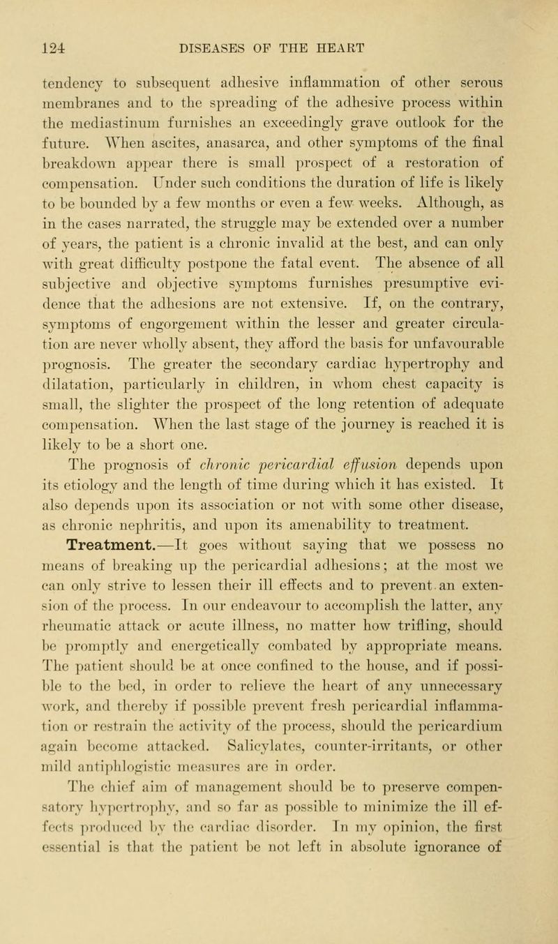 tendency to subsequent adhesive inflammation of other serous membranes and to the spreading of the adhesive process within the mediastinum furnishes an exceedingly grave outlook for the future. When ascites, anasarca, and other symptoms of the final breakdown appear there is small prospect of a restoration of compensation. Under such conditions the duration of life is likely to be bounded by a few months or even a few weeks. Although, as in the cases narrated, the struggle may be extended over a number of years, the patient is a chronic invalid at the best, and can only with great difficulty postpone the fatal event. The absence of all subjective and objective symptoms furnishes presumptive evi- dence that the adhesions are not extensive. If, on the contrary, symptoms of engorgement within the lesser and greater circula- tion are never wholly absent, they aflPord the basis for unfavourable prognosis. The greater the secondary cardiac hypertrophy and dilatation, particularly in children, in whom chest capacity is small, the slighter the prospect of the long retention of adequate compensation. When the last stage of the journey is reached it is likely to be a short one. The prognosis of chronic pericardial effusion depends upon its etiology and the length of time during which it has existed. It also depends upon its association or not with some other disease, as chronic nephritis, and upon its amenability to treatment. Treatment.—It goes without saying that we possess no means of breaking up the pericardial adhesions; at the most we can only strive to lessen their ill effects and to prevent.an exten- sion of the process. In our endeavour to accom]>lish the latter, any rlieumatic attack or acute illness, no matter how trifling, should be promptly and energetically combated by appropriate means. The patient should be at once confined to the house, and if possi- ble to the bed, in order to relieve the heart of any unnecessary work, and tlicreby if possible pi-event fresh pericardial inflamma- tion or restrain the activity of the process, sliouhl the pericardium again become attacked. Salicyhites, counter-irritants, or other mild antiphlogistic measures are in order. The chief aim of management should be to preserve compen- satory hypertrophy, and so far as possible to minimize the ill ef- fects produced by the; cai'diac disorder. In my opinion, the first essential is that the patient be not left in absolute ignorance of