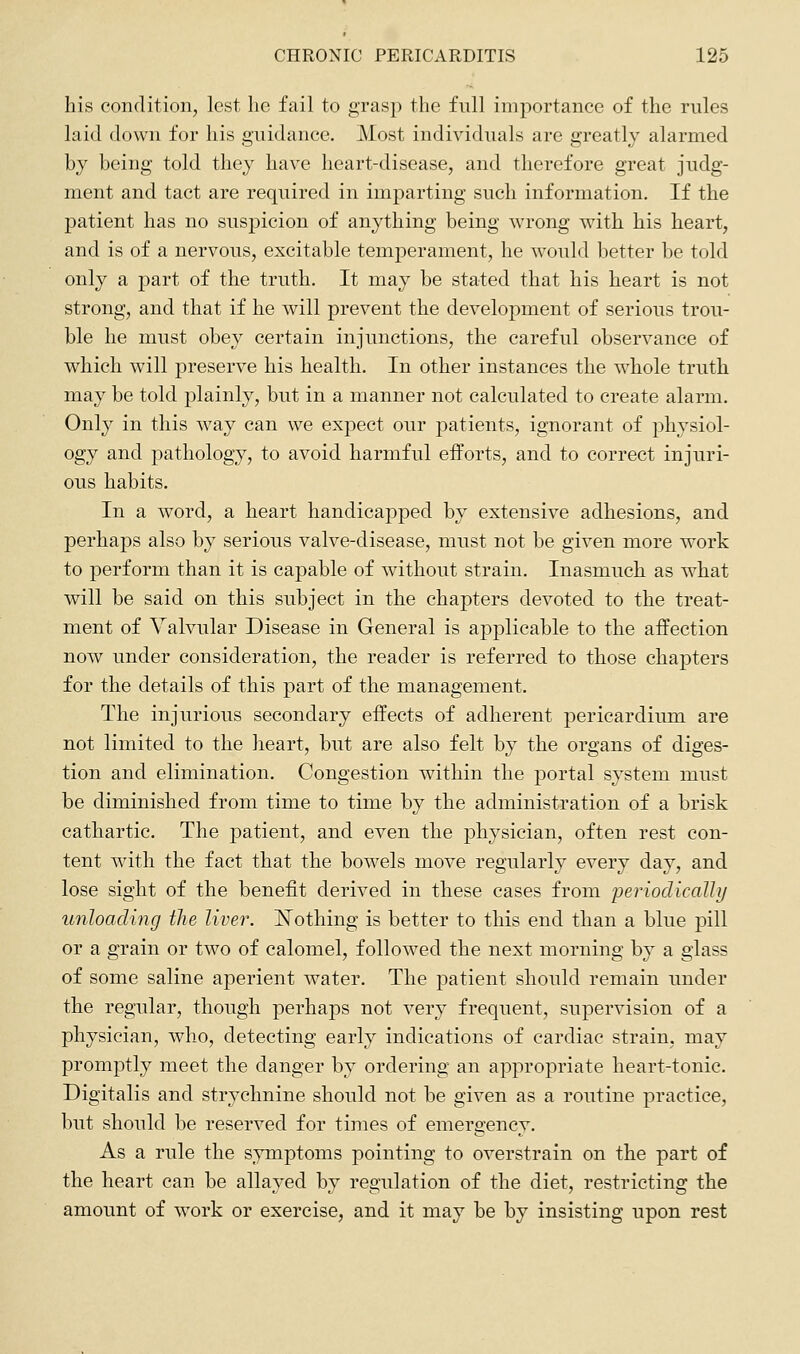his condition, lest lie fail to grasp the full importance of the rules laid down for his guidance. Most individuals are greatly alarmed by being told they have heart-disease, and therefore great judg- ment and tact are required in imparting such information. If the patient has no suspicion of anything being wrong with his heart, and is of a nervous, excitable temperament, he would better be told only a part of the truth. It may be stated that his heart is not strong, and that if he will prevent the development of serious trou- ble he must obey certain injunctions, the careful observance of which will i^reserve his health. In other instances the whole truth may be told plainly, but in a manner not calculated to create alarm. Only in this way can we expect our patients, ignorant of physiol- ogy and pathology, to avoid harmful efforts, and to correct injuri- ous habits. In a word, a heart handicapped by extensive adhesions, and perhaps also by serious valve-disease, must not be given more work to perform than it is capable of without strain. Inasmuch as what will be said on this subject in the chapters devoted to the treat- ment of Valvular Disease in General is applicable to the aifection now under consideration, the reader is referred to those chapters for the details of this part of the management. The injurious secondary effects of adherent pericardium are not limited to the heart, but are also felt by the organs of diges- tion and elimination. Congestion within the portal system must be diminished from time to time by the administration of a brisk cathartic. The patient, and even the physician, often rest con- tent with the fact that the bowels move regularly every day, and lose sight of the benefit derived in these cases from periodically unloading the liver. ISTothing is better to this end than a blue pill or a grain or two of calomel, followed the next morning by a glass of some saline aperient water. The patient should remain under the regular, though perhaps not very frequent, supervision of a physician, who, detecting early indications of cardiac strain, may promptly meet the danger by ordering an appropriate heart-tonic. Digitalis and strychnine should not be given as a routine practice, but should be reserved for times of emergency. As a rule the symptoms pointing to overstrain on the part of the heart can be allayed by regulation of the diet, restricting the amount of work or exercise, and it may be by insisting upon rest