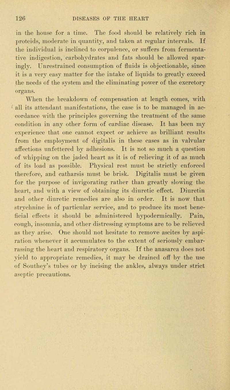 in the house for a time. The food should be relatively rich in proteids, moderate in quantity, and taken at regular intervals. If the individual is inclined to corpulence, or suffers from fermenta- tive indigestion, carbohydrates and fats should be allowed spar- ingly. Unrestrained consumption of fluids is objectionable, since it is a very easy matter for the intake of liquids to greatly exceed the needs of the system and the eliminating power of the excretory organs. When the breakdown of compensation at length comes, with all its attendant manifestations, the case is to be managed in ac- cordance with the principles governing the treatment of the same condition in any other form of cardiac disease. It has been my experience that one cannot expect or achieve as brilliant results from the employment of digitalis in these cases as in valvular affections unfettered by adhesions. It is not so much a question of whipping on the jaded heart as it is of relieving it of as much of its load as possible. Physical rest must be strictly enforced therefore, and catharsis must be brisk. Digitalis must be given for the purpose of invigorating rather than greatly slowing the heart, and with a view of obtaining its diuretic effect. Diuretin and other diuretic remedies are also in order. It is now that strychnine is of particular service, and to produce its most bene- ficial effects it should be administered hypodermically. Pain, cough, insomnia, and other distressing symptoms are to be relieved as they arise. One should not hesitate to remove ascites by aspi- ration whenever it accumulates to the extent of seriously embar- rassing the heart and respiratory organs. If the anasarca does not yield to appropriate remedies, it may be drained off by the use of Southey's tubes or by incising the ankles, always under strict aseptic precautions.