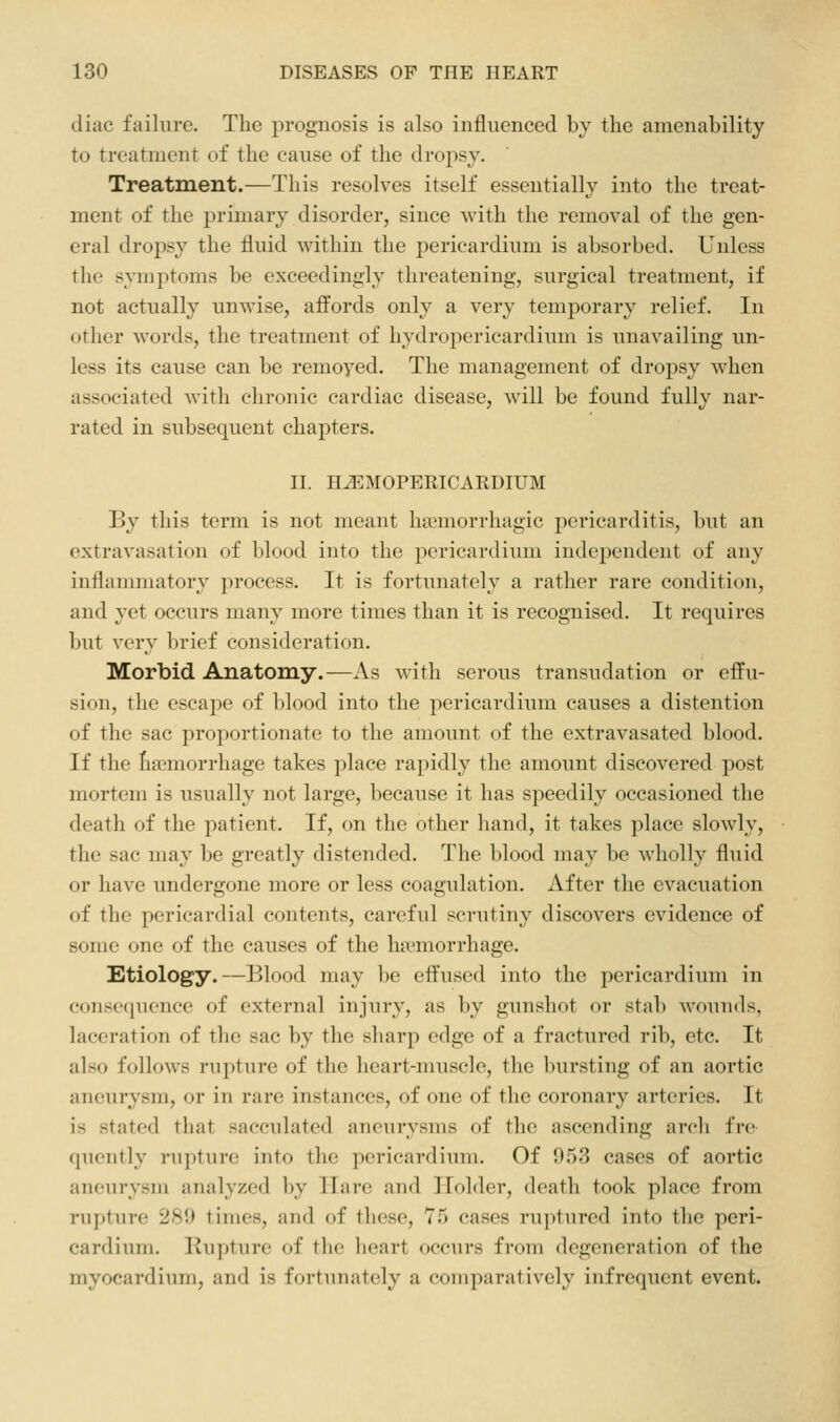 diac failure. The prognosis is also influenced by the amenability to treatment of the cause of the dropsy. Treatment.—This resolves itself essentially into the treat- ment of the primary disorder, since with the removal of the gen- eral dropsy the fluid within the pericardium is absorbed. Unless the symptoms be exceedingly threatening, surgical treatment, if not actually unwise, affords only a very temporary relief. In other words, the treatment of hydropericardium is unavailing un- less its cause can be remoyed. The management of dropsy when associated with chronic cardiac disease, will be found fully nar- rated in subsequent chapters. II. n^MOPERICARDIUM By this term is not meant hai'morrhagic pericarditis, but an extravasation of blood into the pericardium independent of any inflammatory process. It is fortunately a rather rare condition, and yet occurs many more times than it is recognised. It requires but very brief consideration. Morbid Anatomy.—As with serous transudation or effu- sion, the escape of blood into the pericardium causes a distention of the sac proportionate to the amount of the extravasated blood. If the fia^morrhage takes place rapidly the amount discovered post mortem is usually not large, because it has speedily occasioned the death of the patient. If, on the other hand, it takes place slowly, the sac may be greatly distended. The blood may be wholly fluid or have undergone more or less coagulation. After the evacuation of the pericardial contents, careful scrutiny discovers evidence of some one of the causes of the haemorrhage. Etiology.—Blood may be effused into the pericardium in consc(pience of external injury, as by gunshot or stab wounds, laceration of the sac by the sharp edge of a fractured rib, etc. It also follows rupture of the heart-muscle, the bursting of an aortic aneurysm, or in rare instances, of one of the coronary arteries. It is stated that sacculated aneurysms of the ascending arch fre quently rupture into the pericardium. Of 953 cases of aortic aneurysm analyzed by Hare and Holder, death took place from rupture 289 times, and of these, 75 cases ru]itured into the peri- cardium. Rupture of the heart occurs from degeneration of the myocardium, and is fortunately a comparatively infrequent event.