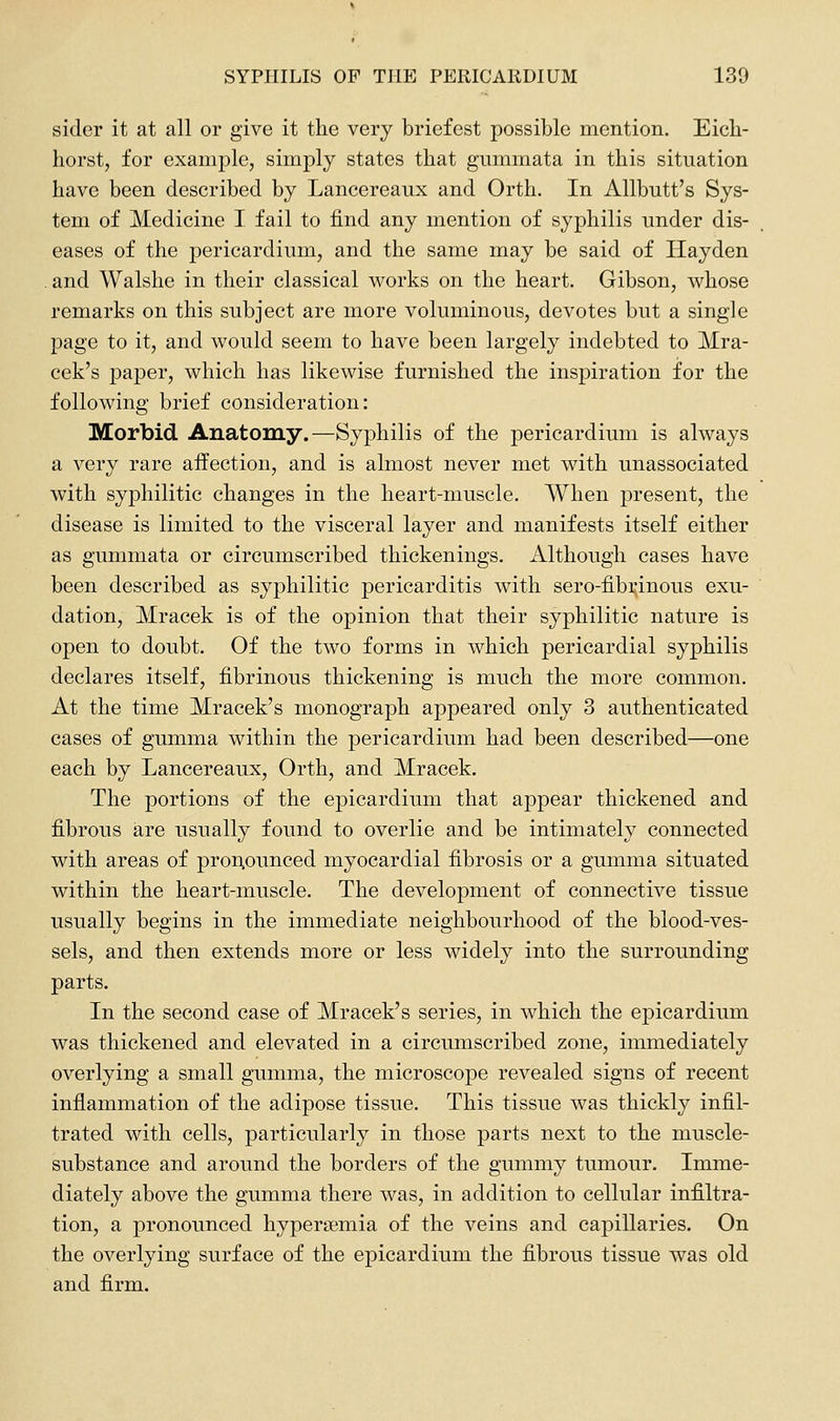 sider it at all or give it the very briefest possible mention. Eich- horst, for example, simply states that gaimmata in this situation have been described by Lancereaux and Orth. In Allbutt's Sys- tem of Medicine I fail to find any mention of syphilis under dis- eases of the pericardium, and the same may be said of Hayden , and Walslie in their classical works on the heart. Gibson, whose remarks on this subject are more voluminous, devotes but a single page to it, and would seem to have been largely indebted to Mra- cek's jDaper, which has likewise furnished the inspiration for the following brief consideration: Morbid Anatomy.—Syphilis of the pericardium is always a very rare affection, and is almost never met with unassociated with syphilitic changes in the heart-muscle. When present, the disease is limited to the visceral layer and manifests itself either as gummata or circumscribed thickenings. Although cases have been described as syphilitic pericarditis with sero-fibrinous exu- dation, Mracek is of the opinion that their syphilitic nature is open to doubt. Of the two forms in which pericardial syphilis declares itself, fibrinous thickening is much the more common. At the time Mracek's monograph appeared only 3 authenticated cases of gumma within the pericardium had been described—one each by Lancereaux, Orth, and Mracek. The portions of the epicardium that appear thickened and fibrous are usually found to overlie and be intimately connected with areas of proi;ounced myocardial fibrosis or a gumma situated within the heart-muscle. The development of connective tissue usually begins in the immediate neighbourhood of the blood-ves- sels, and then extends more or less widely into the surrounding parts. In the second case of Mracek's series, in which the epicardium was thickened and elevated in a circumscribed zone, immediately overlying a small gumma, the microscope revealed signs of recent inflammation of the adipose tissue. This tissue was thickly infil- trated with cells, particularly in those parts next to the muscle- substance and around the borders of the gummy tumour. Imme- diately above the gumma there was, in addition to cellular infiltra- tion, a pronounced hyperaemia of the veins and capillaries. On the overlying surface of the epicardium the fibrous tissue was old and firm.