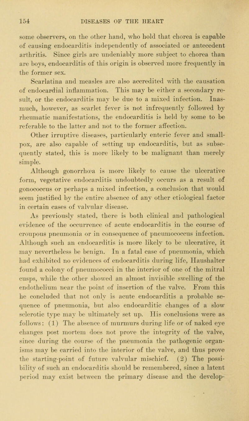 some observers, on the other liand, who hold that chorea is capable of causing endocarditis independently of associated or antecedent arthritis. Since girls are undeniably more subject to chorea than are boys, endocarditis of this origin is observed more frequently in the former sex. Scarlatina and measles are also accredited with the causation of endocardial inflammation. This may be either a secondary re- sult, or the endocarditis may be due to a mixed infection. Inas- much, however, as scarlet fever is not infrequently followed by rheumatic manifestations, the endocarditis is held by some to be referable to the latter and not to the former affection. Other irruptive diseases, particularly enteric fever and small- pox, are also capable of setting up endocarditis, but as subse- quently stated, this is more likely to be malignant than merely simple. Although gonorrha^a is more likely to cause the ulcerative form, vegetative endocarditis undoubtedly occurs as a result of gonococcus or perhaps a mixed infection, a conclusion that would seem justified by the entire absence of any other etiological factor in certain cases of valvular disease. As previously stated, there is both clinical and pathological evidence of the occurrence of acute endocarditis in the course of croupous pneumonia or in consequence of pneumoeoecus infection. Although such an endocarditis is more likely to be ulcerative, it may nevertheless be benign. In a fatal case of pneumonia, which had exhibited no evidences of endocarditis during life, Haushalter found a colony of pneumococci in the interior of one of the mitral cusps, while the otlior showed an almost invisible swelling of the endothelium near the point of insertion of the valve. From this he concluded that not only is acute endocarditis a probable se- quence of pneumonia, but also endocarditic changes of a slow sclerotic type may be ultimately set up. His conclusions were as follows: (1) The absence of murmurs during life or of naked eye changes post mortem does not j)rove the integrity of the valve, since during the course of the pneumonia the pathogenic organ- isms may be carried into the interior of the valve, and thus prove the starting-point of future valvular mischief. (2) The possi- bility of such an endocarditis should be remembered, since a latent period may exist between the primary disease and the develop-