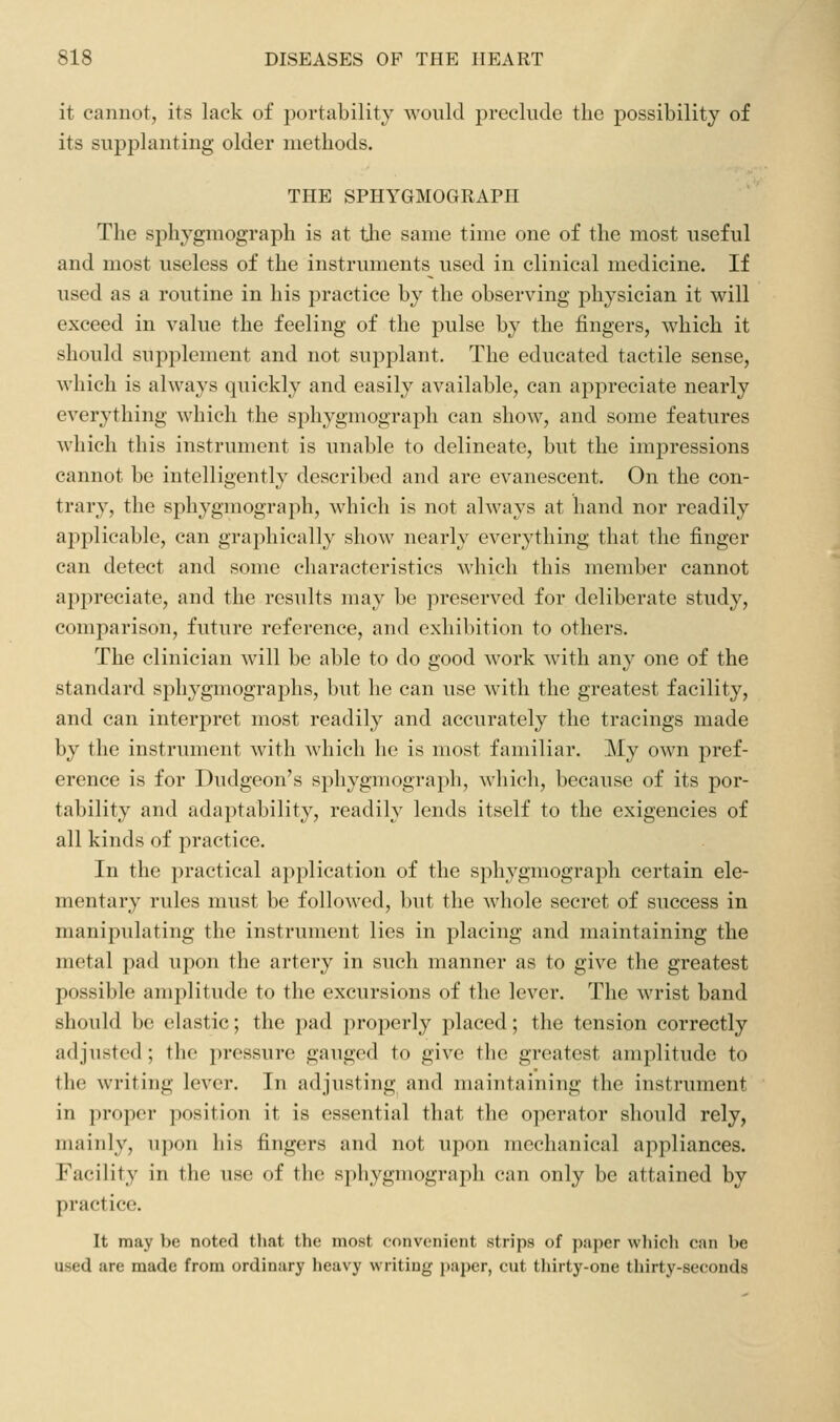 it cannot, its lack of portability would preclude the possibility of its supplanting older methods. THE SPHYGMOGRAPH The sphygmograph is at tlie same time one of the most useful and most useless of the instruments used in clinical medicine. If used as a routine in his practice by the observing physician it will exceed in value the feeling of the pulse by the fingers, which it should supplement and not supplant. The educated tactile sense, which is always quickly and easily available, can appreciate nearly everything which the sphygmograph can show, and some features which this instrument is unable to delineate, but the impressions cannot be intelligently described and are evanescent. On the con- trary, the sphygmograph, which is not always at hand nor readily applicable, can graphically show nearly everything that the finger can detect and some characteristics which this member cannot appreciate, and the results may be preserved for deliberate study, comparison, future reference, and exhibition to others. The clinician will be able to do good work with any one of the standard sphygmographs, but he can use with the greatest facility, and can interpret most readily and accurately the tracings made by the instrument with which he is most familiar. My own pref- erence is for Dudgeon's sphygmograph, which, because of its por- tability and adaptability, readily lends itself to the exigencies of all kinds of practice. In the practical application of the sphygmograph certain ele- mentary rules must be followed, but the whole secret of success in manipulating the instrument lies in placing and maintaining the metal pad upon the artery in such manner as to give the greatest possible amplitude to the excursions of the lever. The wrist band should be elastic; the pad properly placed; the tension correctly adjusted ; the pressure gauged to give the greatest amplitude to the writing lever. In adjusting and maintaining the instrument in proper position it is essential that the operator should rely, mainly, upon his fingers and not upon mechanical appliances. Facility in the use of the sphygmograph can only be attained by practice. It may be noted that the most convenient strips of paper which can be used are made from ordinary heavy writing paper, cut thirty-one thirty-seconds
