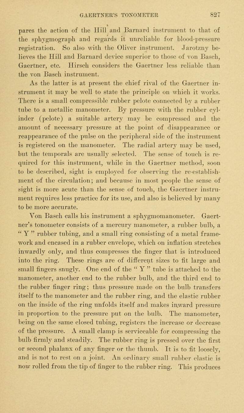 pares the action of the Hill and Barnard instrument to that of the sphygmograph and regards it unreliable for blood-pressure registration. So also with the Oliver instrument. Jarotzny be- lieves the Hill and Barnard device superior to those of von Basch, Gaertner, etc. Ilirsch considers the Gaertner less reliable than the von Basch instrument. As the latter is at present the chief rival of the Gaertner in- strument it may be well to state the principle on which it works. There is a small compressible rubber pelote connected by a rubber tube to a metallic manometer. By pressure with the rubber cyl- inder (pelote) a suitable artery may be compressed and the amount of necessary pressure at the point of disappearance or reappearance of the pulse on the peripheral side of the instrument is registered on the manometer. The radial artery may be used, but the temporals are usually selected. The sense of touch is re- quired for this instrument, while in the Gaertner method, soon to be described, sight is employed for observing the re-establish- ment of the circulation; and because in most peoj^le the sense of sight is more acute than the sense of touch, the Gaertner instru- ment requires less practice for its use, and also is believed by many to be more accurate. Von Basch calls his instrument a sphygmomanometer. Gaert- ner's tonometer consists of a mercury manometer, a rubber bulb, a  Y  rubber tubing, and a small ring consisting of a metal frame- work and encased in a rubber envelope, which on inflation stretches inwardly only, and thus compresses the finger that is introduced into the ring. These rings are of different sizes to fit large and small fingers snugly. One end of the  Y  tube is attached to the manometer, another end to the rubber bulb, and the third end to the rubber finger ring; thus pressure made on the bulb transfers itself to the manometer and the rubber ring, and the elastic rubber on the inside of the ring unfolds itself and makes inward pressure in proportion to the pressure put on the bulb. The manometer, being on the same closed tubing, registers the increase or decrease of the pressure. A small clamp is serviceable for compressing the bulb firmly and steadily. The rubber ring is pressed over the first or second phalanx of any finger or the thumb. It is to fit loosely, and is not to rest on a joint. An ordinary small rubber elastic is now rolled from the tip of finger to the rubber ring. This produces