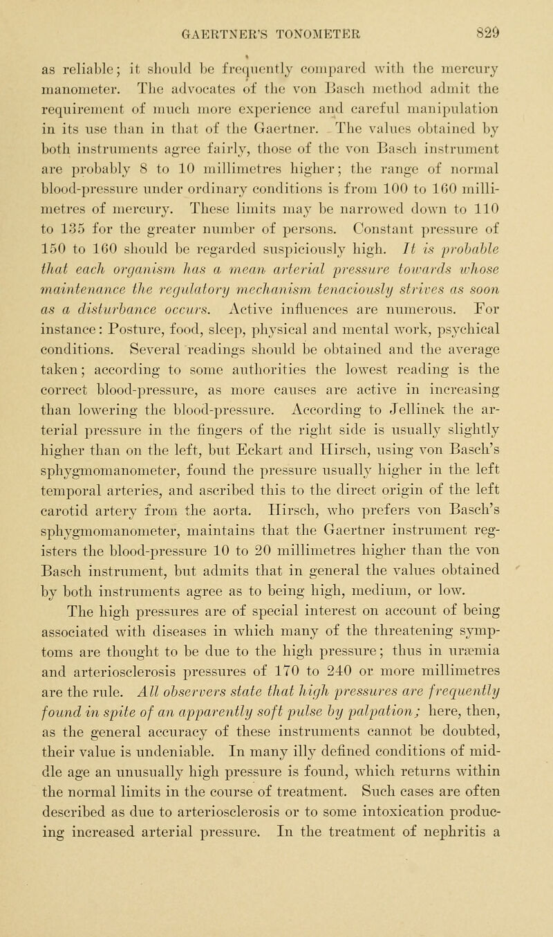 as reliable; it should be frequently compared with the mercury manometer. The advocates of the von Basch method admit the requirement of much more experience and careful manipulation in its use than in that of the Gaertner. The values obtained by both instruments agree fairly, those of the von Basch instrument are probably 8 to 10 millimetres higher; the range of normal blood-pressure under ordinary conditions is from 100 to 160 milli- metres of mercury. These limits may be narrowed down to 110 to 135 for the greater number of persons. Constant pressure of 150 to 160 should be regarded suspiciously high. It is probable that each organism has a mean arterial pressure towards ivhose maintenance the regulatory mecJianism tenaciously strives as soon as a disturbance occurs. Active influences are numerous. For instance: Posture, food, sleep, physical and mental work, psychical conditions. Several readings should be obtained and the average taken; according to some authorities the lowest reading is the correct blood-pressure, as more causes are active in increasing than lowering the blood-pressure. According to Jellinek the ar- terial pressure in the fingers of the right side is usually slightly higher than on the left, but Eckart and Hirsch, using von Basch's sphygmomanometer, found the pressure usually higher in the left temporal arteries, and ascribed this to the direct origin of the left carotid artery from the aorta. Hirsch, who prefers von Basch's sphygmomanometer, maintains that the Gaertner instrument reg- isters the blood-pressure 10 to 20 millimetres higher than the von Basch instrument, but admits that in general the values obtained by both instruments agree as to being high, medium, or low. The high pressures are of special interest on account of being associated with diseases in which many of the threatening symp- toms are thought to be due to the high pressure; thus in uriemia and arteriosclerosis pressures of 170 to 240 or more millimetres are the rule. All observers state that high pressures are frecjuently found in spite of an apparently soft pulse by palpation; here, then, as the general accuracy of these instruments cannot be doubted, their value is undeniable. In many illy defined conditions of mid- dle age an unusually high pressure is found, which returns within the normal limits in the course of treatment. Such cases are often described as due to arteriosclerosis or to some intoxication produc- ing increased arterial pressure. In the treatment of nej)hritis a