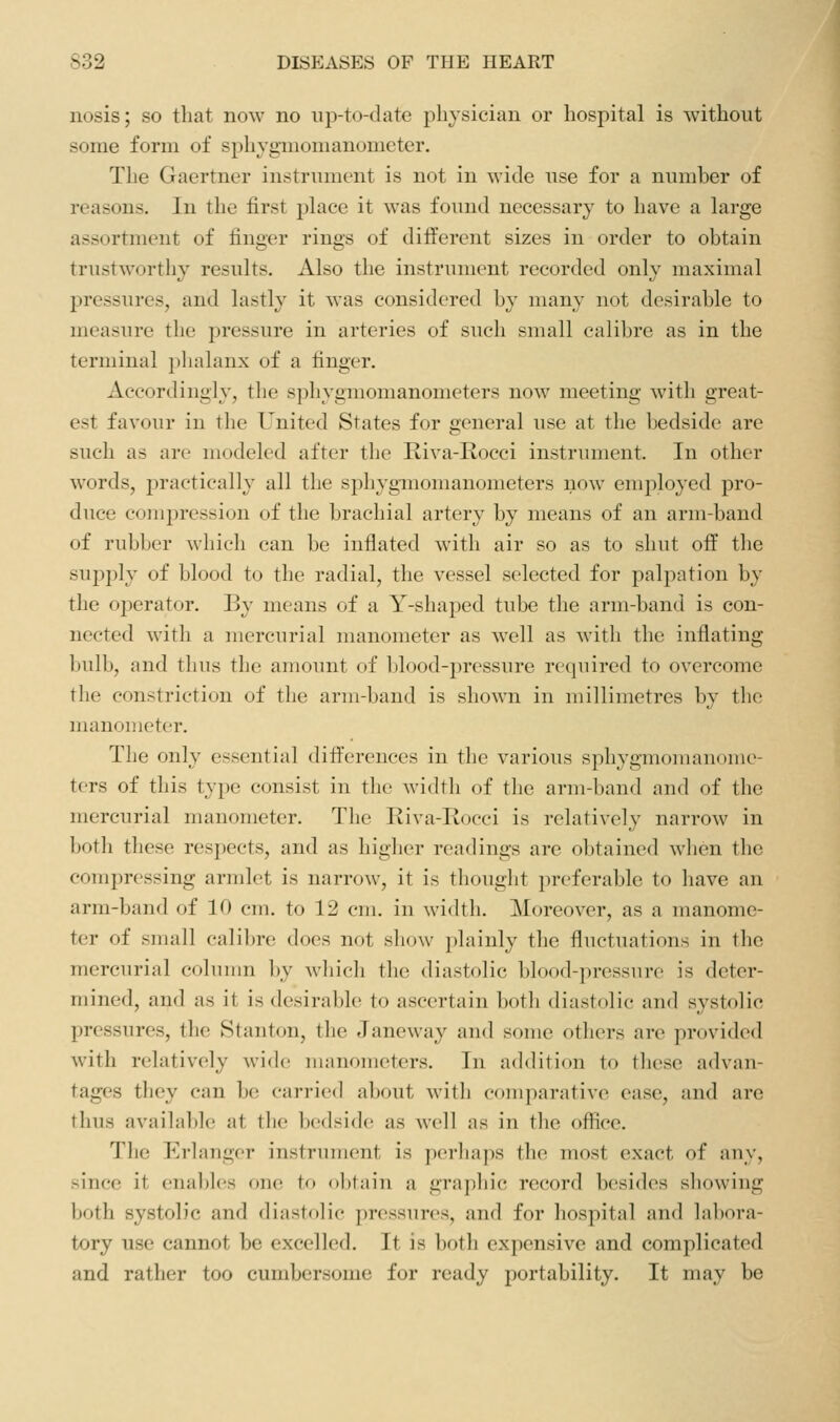 nosis; so that now no up-to-date physician or hospital is without some form of sphygmomanometer. The Gaertner instrument is not in wide use for a number of reasons. In the first place it was found necessary to have a large assortment of finger rings of different sizes in order to obtain trustworthy results. Also the instrument recorded only maximal pressures, and lastly it was considered by many not desirable to measure the pressure in arteries of such small calibre as in the terminal phalanx of a finger. Accordingly, the sphygmomanometers now meeting with great- est favour in the United States for general use at the bedside are such as are modeled after the Riva-Rocci instrument. In other words, practically all the sphygmomanometers now employed pro- duce compression of the brachial artery by means of an arm-band of rubber which can be inflated with air so as to shut off the supply of blood to the radial, the vessel selected for palpation by the operator. By means of a Y-shaped tube the arm-band is con- nected with a mercurial manometer as well as with the inflating bulb, and thus the amount of blood-pressure required to overcome the constriction of the arm-band is shown in millimetres by the manouicter. The only essential differences in the various sphygmouianome- ters of this type consist in the width of the arm-band and of the mercurial manometer. The Riva-Iiocci is relatively narrow in both these respects, and as higher readings are obtained when the compressing armlet is narrow, it is thought preferable to have an arm-band of 10 cm. to 12 cm. in width. Moreover, as a manome- ter of small calibn; does not show ])lainly the fluetuatious in the mercurial colunm by which the diastolic blood-pressure is deter- mined, and as it is desirable to ascertain both diastolic and systolic pressures, the Stanton, the Janeway and some others are provided with relatively wide manometers. In addition to these advan- tages tliey can be carried about with comparative ease, and are thus available at the bedside as well as in the office. The Erlanger instrument is ])('r]ia]is the most exact of any, since it enables one to obtain a graphic record besides showing both systolic and diastolic pressures, and for hospital and lal)ora- tory use cannot be excelled. It is both expensive and complicated and rather too cumbersome for ready portability. It may be