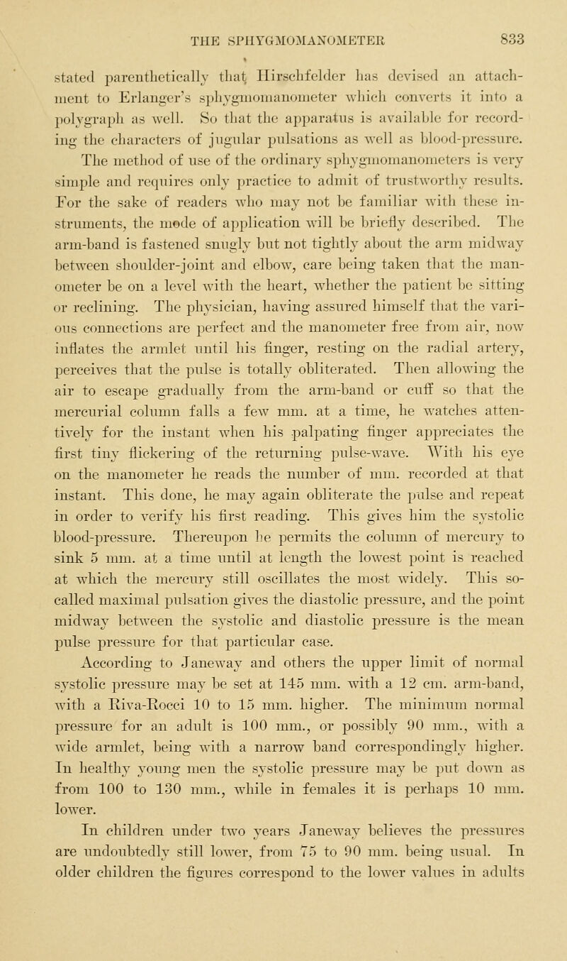 stated parenthetically tlial; Hirschfelder has devised an attach- ment to Erlanger's sphygmomanometer which converts it into a polygraph as well. So that the apparatus is availahle for record- ing the characters of jugular pulsations as well as blood-pressure. The method of use of the ordinary sphygmomanometers is very simple and requires only practice to admit of trustworthy results. For the sake of readers who ma}^ not be familiar Avith these in- struments, the mode of application will be briefly described. The arm-band is fastened snugly but not tightly about the arm midway l)etwcen shoulder-joint and elbow, care being taken that the man- ometer be on a level with the heart, whether the patient be sitting or reclining. The physician, having assured himself tliat the vari- ous connections are perfect and the manometer free from air, now inflates the armlet until his finger, resting on the radial artery, perceives that the pulse is totally obliterated. Then allowing the air to escape gradually from the arm-band or cuff so that the mercurial column falls a few mm. at a time, he watches atten- tively for the instant when his palpating finger appreciates the first tiny flickering of the returning pulse-wave. With his eye on the manometer he reads the number of mm. recorded at that instant. This done, he may again obliterate the pulse and repeat in order to verify his first reading. This gives him the systolic blood-pressure. Thereupon he permits the column of mercury to sink 5 mm. at a time until at length the lowest point is reached at which the mercury still oscillates the most widely. This so- called maximal pulsation gives the diastolic pressure, and the point midway between the systolic and diastolic pressure is the mean pulse pressure for that particular case. According to Janeway and others the upper limit of normal systolic pressure may be set at 145 mm. with a 12 cm. arm-band, with a Itiva-Eocci 10 to 15 mm. higher. The minimum normal pressure for an adult is 100 mm., or possibly 90 mm., with a wide armlet, l^eing with a narrow band correspondingly higher. In healthy young men the systolic pressure may be put down as from 100 to 130 mm., while in females it is perhaps 10 mm. lower. In children under two years Janeway believes the pressures are undoubtedly still lower, from 75 to 90 mm. being usual. In older children the figures correspond to the lower values in adults