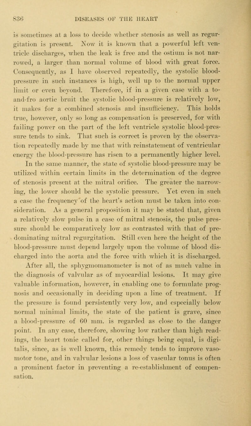 is sometimes at a loss to decide Avhether stenosis as well as regur- gitation is present. Xow it is known that a powerful left ven- tricle discbarges, when the leak is free and the ostium is not nar- rowed, a larger than normal volume of blood with great force. Consequently, as I have observed repeatedly, the systolic blood- pressure in such instances is high^ well up to the normal upper limit or even beyond. Therefore, if in a given case with a to- and-fro aortic bruit the systolic blood-pressure is relatively low, it makes for a combined stenosis and insufficiency. This holds true, however, only so long as compensation is preserved, for with failing power on the part of the left ventricle systolic blood-pres- sure tends to sink. That such is correct is proven by the observa- tion repeatedly made by me that with reinstatement of ventricular energy the blood-pressure has risen to a permanently higher level. In the same manner, the state of systolic blood-pressure may be utilized within certain limits in the determination of the degree of stenosis present at the mitral orifice. The greater the narrow- ing, the lower should be the systolic pressure. Yet even in such a case the frequency'of the heart's action must be taken into con- sideration. As a general proposition it may be stated that, given a relatively slow pulse in a case of mitral stenosis, the pulse pres- sure should be comparatively low as contrasted with that of pre- dominating mitral regurgitation. Still even here the height of the blood-pressure must depend largely upon the volume of blood dis- charged into the aorta and the force with which it is discharged. After all, the sphygmomanometer is not of as much value in the diagnosis of valvular as of myocardial lesions. It may give valuable information, however, in enabling one to formulate prog- nosis and occasionally in deciding ujxyu a line of treatuient. If the pressure is found persistently very low, and especially below normal minimal limits, the state of the patient is grave, since a blood-pressure of 60 mm. is regarded as close to the danger point. In any case, therefore, showing low rather tlian liigli read- ings, the heart tonic called for, other things being equal, is digi- talis, since, as is well known, this remedy tends to improve vaso- motor tone, and in valvular lesions a loss of vascular tonus is often a prominent factor in preventing a re-establishment of compen- sation.
