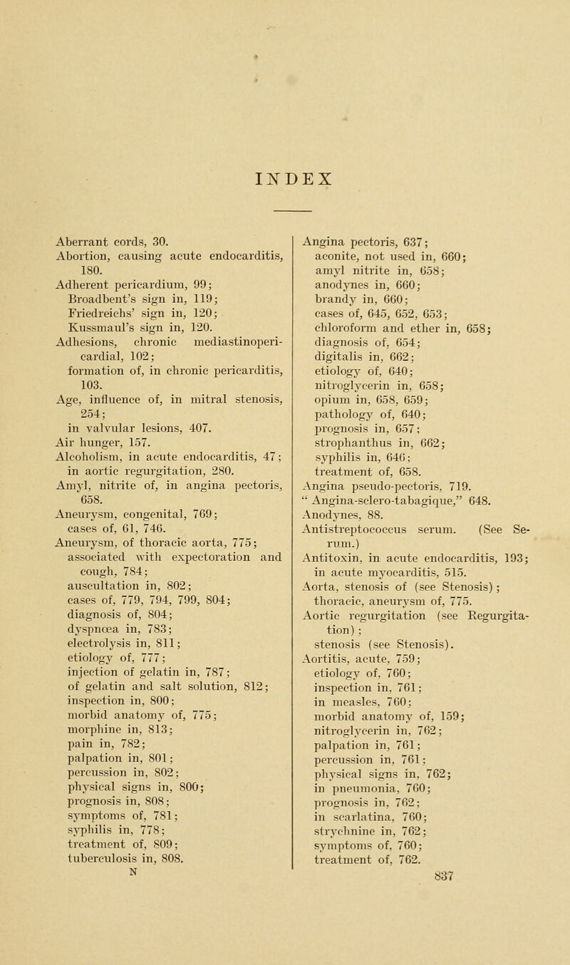 INDEX Aberrant cords, 30. Abortion, causing acute endocarditis, 180. Adherent pericardium, 99; Broadbent's sign in, 119; Friedreichs' sign in, 120; Kussmaul's sign in, 120. Adhesions, chronic mediastinoperi- eardial, 102; formation of, in chronic pericarditis, 103. Age, influence of, in mitral stenosis, 254; in valvular lesions, 407. Air hunger, 157. Alcoholism, in acute endocarditis, 47; in aortic regurgitation, 280. Amyl, nitrite of, in angina pectoi'is, 658. Aneurysm, congenital, 769; cases of, 61, 746. Aneurysm, of thoracic aorta, 775; associated with expectoration and cough, 784; auscultation in, 802; cases of, 779, 794, 799, 804; diagnosis of, 804; dyspnoea in, 783; electrolysis in, 811; etiology of, 777; injection of gelatin in, 787; of gelatin and salt solution, 812; inspection in, 800; morbid anatomy of, 775; morphine in, 813; pain in, 782; palpation in, 801; percussion in, 802; physical signs in, 800; prognosis in, 808; symptoms of, 781; syphilis in, 778; treatment of, S09; tuberculosis in, 808. N Angina pectoris, 637; aconite, not used in, 660; amyl nitrite in, 658; anodynes in, 660; brandy in, 660; cases of, 645, 652, 653; chloroform and ether in, 658; diagnosis of, 654; digitalis in, 662; etiology of, 640; nitroglycerin in, 658; opium in, 658, 659; pathology of, 640; prognosis in, 657; strophanthus in, 662; syphilis in, 646; treatment of, 658. Angina pseudo-pectoris, 719.  Angina-sclero-tabagique, 648. Anodynes, 88. Antistreptococcus serum. (See Se- I'um.) Antitoxin, in acute endocarditis, 193; in acute myocarditis, 515. Aorta, stenosis of (see Stenosis); thoracic, aneurysm of, 775. Aortic regurgitation (see Regurgita- tion) ; stenosis (see Stenosis). Aortitis, acute, 759; etiology of, 760; inspection in, 761; in measles, 760; morbid anatomy of, 159; nitroglycerin in, 762; palpation in, 761; percussion in, 761; physical signs in, 762; in pneumonia, 760; prognosis in, 762; in scarlatina, 760; strychnine in, 762; symptoms of, 760; treatment of, 762.
