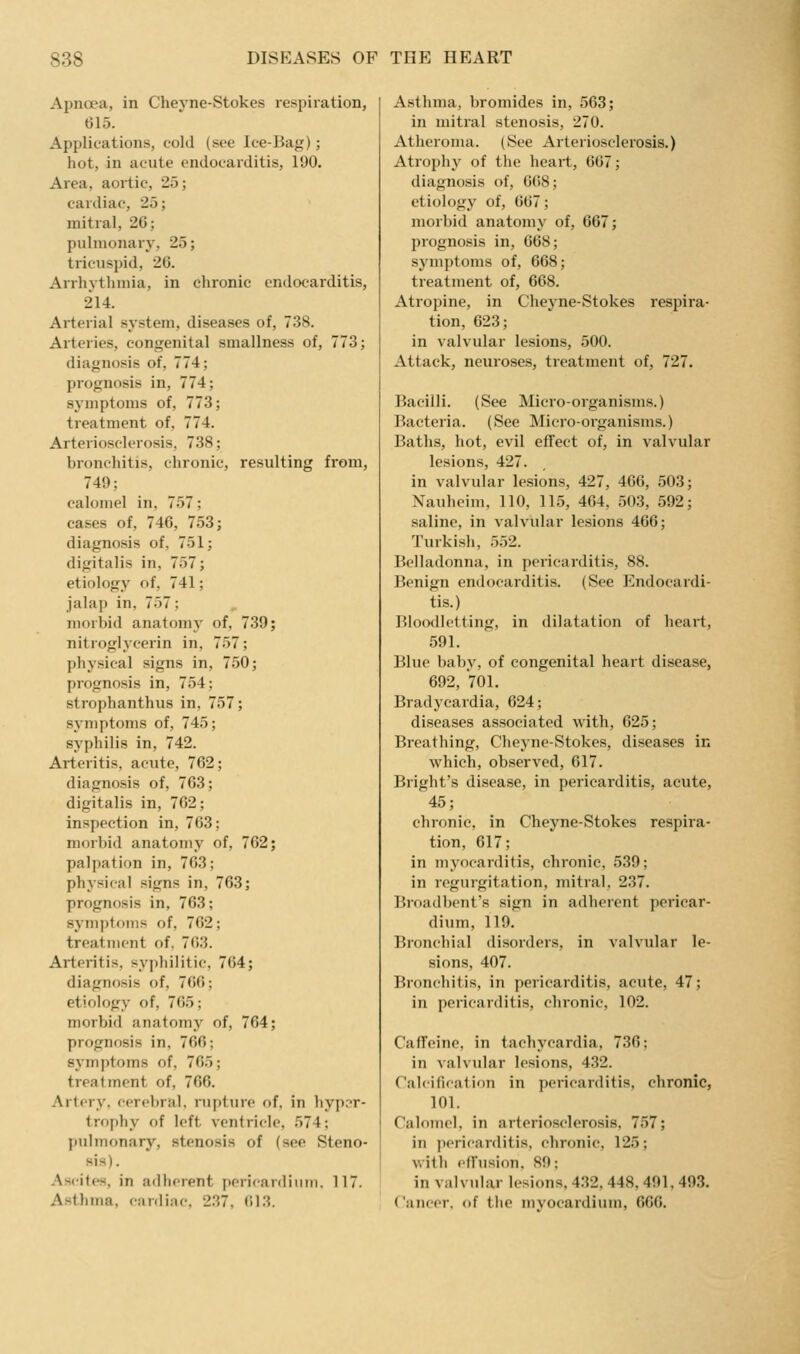 Apncea, in Cheyne-Stokes respiration, 615. Applications, cold (see Ice-Bag); hot, in acute endocarditis, 190, Area, aortic, 25; cartliac, 25; mitral, 26; pulmonary, 25; tricuspid, 26. Arrhythmia, in chronic endocarditis, 214. Arterial system, diseases of, 738. Arteries, congenital smallness of, 773; diagnosis of, 774; prognosis in, 774; symptoms of, 773; treatment of, 774. Arteriosclerosis, 738; bronchitis, chronic, resulting from, 749; calomel in, 757; cases of, 746, 753; diagnosis of, 751; digitalis in, 757; etiology of, 741; jalap in, 757; morbid anatomy of, 739; nitroglycerin in, 757; physical signs in, 750; prognosis in, 754; strophanthus in, 757; symptoms of, 745; syphilis in, 742. Arteritis, acute, 762; diagnosis of, 763; digitalis in, 762; inspection in, 763; morbid anatomy of, 762; palpation in, 763; physical signs in, 763; prognosis in, 763; symptoms of, 762; treatment of. 763. Arteritis, syphilitic, 764; diagnosis of, 766; etiology of, 765; morbid anatomy of, 764; prognosis in, 766; symptoms of, 765; treatment of, 766. Artery, cerebral, rupture of, in liyp^r- trophy of left ventricle, 574; pulmonary, stenosis of (see Steno- sis). Ascites, in adherent pericardium, 117. Asthma, cnrdinc, 237, (U.S. Asthma, bromides in, 563; in mitral stenosis, 270. Atheroma. (See Arteriosclerosis.) Atrophy of the heart, 667; diagnosis of, 6(i8; etiology of, 667; morbid anatomy of, 667; prognosis in, 668; symptoms of, 668; treatment of, 668. Atropine, in Cheyne-Stokes respira- tion, 623; in valvular lesions, 500. Attack, neuroses, treatment of, 727. Bacilli. (See Micro-organisms.) Bacteria. (See Micro-organisms.) Baths, hot, evil effect of, in valvular lesions, 427. in valvular lesions, 427, 466, 503; Nauhcim, 110, 115, 464, 503, 592; saline, in valvular lesions 466; Turkish, 552. Belladonna, in pericarditis, 88. Benign endocarditis. (See Endocardi- tis.) Bloodletting, in dilatation of heart, 591. Blue baby, of congenital heart disease, 692, 701. Bradycardia, 624; diseases associated with, 625; Breathing, Cheyne-Stokes, diseases in which, observed, 617. Bright's disease, in pericarditis, acute, 45; chronic, in Cheyne-Stokes respira- tion, 617; in myocarditis, chronic, 539; in regurgitation, mitral, 237. Broadl)enfs sign in adherent pericar- dium, 119. Bronchial disorders, in valvular le- sions, 407. Bronchitis, in pericarditis, acute, 47; in pericarditis, chronic, 102. Caffeine, in tachycardia, 736: in valvular lesions, 432. ralcification in pericarditis, chronic, 101. Calomel, in arteriosclerosis, 757; in pericarditis, chronic, 125; with oirusion. 89; in valvular lesions, 4.32, 448, 491, 493. Cancer, of the mvocardium, 666.
