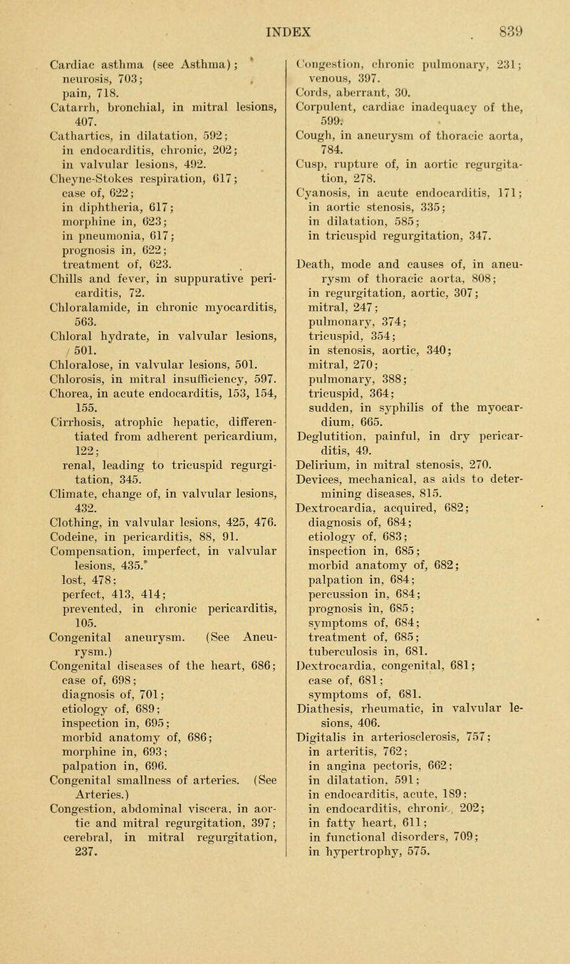 Cardiac asthma (see Asthma); neurosis, 703; pain, 718. Catarrh, bronchial, in mitral lesions, 407. Cathartics, in dilatation, 592; in endocarditis, chronic, 202; in valvular lesions, 41)2. Cheyne-Stokes respiration, 017; case of, 022; in diphtheria, 617; morphine in, 023; in pneumonia, 017; prognosis in, 022; treatment of, 623. Chills and fever, in suppurative peri- carditis, 72. Chloralamide, in chronic myocarditis, 563. Chloral hydrate, in valvular lesions, 501. Chloralose, in valvular lesions, 501. Chlorosis, in mitral insutficiency, 597. Chorea, in acute endocarditis, 153, 154, 155. Cirrhosis, atrophic hepatic, differen- tiated from adherent pericardium, 122; renal, leading to tricuspid regurgi- tation, 345. Climate, change of, in valvular lesions, 432. Clothing, in valvular lesions, 425, 476. Codeine, in pericarditis, 88, 91. Compensation, imperfect, in valvular lesions, 435.' lost, 478; perfect, 413, 414; prevented, in chronic pericarditis, 105. Congenital aneurysm. (See Aneu- rysm.) Congenital diseases of the heart, 686; case of, 698; diagnosis of, 701; etiology of, 689; inspection in, 695; morbid anatomy of, 686; morphine in, 693; palpation in, 696. Congenital smallness of arteries. (See Arteries.) Congestion, abdominal viscera, in aor- tic and mitral regurgitation, 397; cerebral, in mitral regurgitation, 237. Congestion, chronic pulmonary, 231; venous, 397. Cords, aberrant, 30. Corpulent, cardiac inadequacy of the, 599. Cough, in aneurysm of thoracic aorta, 784. Cusp, rupture of, in aortic regurgita- tion, 278. Cyanosis, in acute endocarditis, 171; in aortic stenosis, 335; in dilatation, 585; in tricuspid regurgitation, 347. Death, mode and causes of, in aneu- rysm of thoracic aorta, 808; in regurgitation, aortic, 307; mitral, 247; pulmonary, 374; tricuspid, 354; in stenosis, aortic, 340; mitral, 270; pulmonary, 388; tricuspid, 364; sudden, in syphilis of the myocar- dium, 665. Deglutition, painful, in diy pericar- ditis, 49. Delirium, in mitral stenosis, 270. Devices, mechanical, as aids to deter- mining diseases, 815. Dextrocardia, acquired, 682; diagnosis of, 684; etiology of, 683; inspection in, 685; morbid anatomy of, 682; palpation in, 684; percussion in, 684; prognosis in, 685; symptoms of, 684; treatment of, 685; tuberculosis in, 681. Dextrocardia, congenital, 681; case of, 681; symptoms of, 681. Diathesis, rheumatic, in valvular le- sions, 406. Digitalis in arteriosclerosis, 757; in arteritis, 762; in angina pectoris, 662: in dilatation, 591; in endocarditis, acute, 189: in endocarditis, chroni'. 202; in fatty heart, 611; in functional disorders, 709; in hypertrophy, 575.