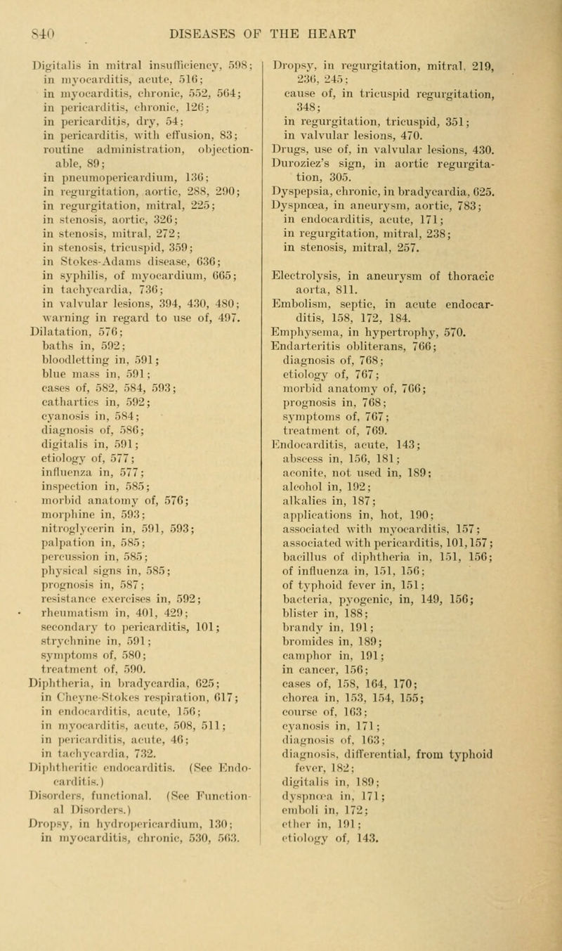 Digitalis in mitral insiiilkioncy, 598; in niyoeaiditis, aeiito, 51(5; in myocarditis, chronic, 552, 5G4; in pericarditis, chronic, 120; in pericarditis, dry, 54; in pericarditis, with effusion, 83; routine administration, objection- able, 89; in pneumopericardium, 1315; in regurgitation, aortic, 2S8, 290; in regurgitation, mitral, 225; in stenosis, aortic, 326; in stenosis, mitral, 272; in stenosis, tricuspid, 359; in Stokes-Adams disease, G36; in syphilis, of myocardium, GG5; in tachycardia, 73G; in valvular lesions, 394, 430, 480; warning in regard to use of, 497. Dilatation, 57G; baths in, 592; bloodletting in, 591; blue mass in, 591; eases of, 582, 584, 593; cathartics in, 592; cyanosis in, 584; diagnosis of, 58G; digitalis in, 591; etiology of, 577; influenza in, 577; inspection in, 585; morbid anatomy of, 57G; morphine in, 593; nitroglycerin in, 591, 593; palpation in, 585; percussion in, 585; phj'sical signs in, 585; prognosis in, 587; resistance exercises in, 592; rheumatism in, 401, 429; secondary to pericarditis, 101; strychnine in, 591; symptoms of, 580; treatment of, 590. Diphtheria, in bradycardia, 625; in Cheyne-Stokes respiration, 017; in endocarditis, acute, 156; in myocarditis, acute, 508, 511; in pericarditis, acute, 46; in tachycardia, 732. Diphtheritic endocarditis. (See Endo- carditis.) Disorders, funcfional. (See Function- al Disorders.) Dropsy, in hydropericardium, 130; in myocarditis, chronic, 530, .563. Dropsy, in regurgitation, mitral, 219, 236, 245; cause of, in tricuspid regurgitation, 348; in regurgitation, tricuspid, 351; in valvular lesions, 470. Drugs, use of, in valvular lesions, 430. Duroziez's sign, in aortic regurgita- tion, 305. Dyspepsia, chronic, in bradycardia, G25. Dyspnoea, in aneurysm, aortic, 783; in endocarditis, acute, 171; in regurgitation, mitral, 238; in stenosis, mitral, 257. Electrolysis, in aneurysm of thoracic aorta, 811. Embolism, septic, in acute endocar- ditis, 158, 172, 184. Emphysema, in hypertrophy, 570. Endarteritis obliterans, 766; diagnosis of, 768; etiology of, 767; morbid anatomy of, 766; prognosis in, 768; symptoms of, 767; treatment of, 769. l']ndocarditis, acute, 143; abscess in, 156, 181; aconite, not used in, 189; alcohol in, 192; alkalies in, 187; api)lica1ions in, hot, 190; associated with myocarditis, 157; associated with pericarditis, 101,157; bacillus of diphtheria in, 151, 156; of influenza in, 151, 156; of typhoid fever in, 151; bacteria, pyogenic, in, 149, 150; blister in, isS; brandy in, 191; bromides in, 189; camphor in, 191; in cancer, 156; cases of, 158, 164, 170; chorea in, 1,53, 1.54, 155; cour.se of, 163; cyanosis in, 171; diagnosis of, 163; diagnosis, differential, from typhoid fever, 182; digitalis in, 189; dyspud-a in, 171; emboli in, 172; ether in, 191; etiology of, 143.