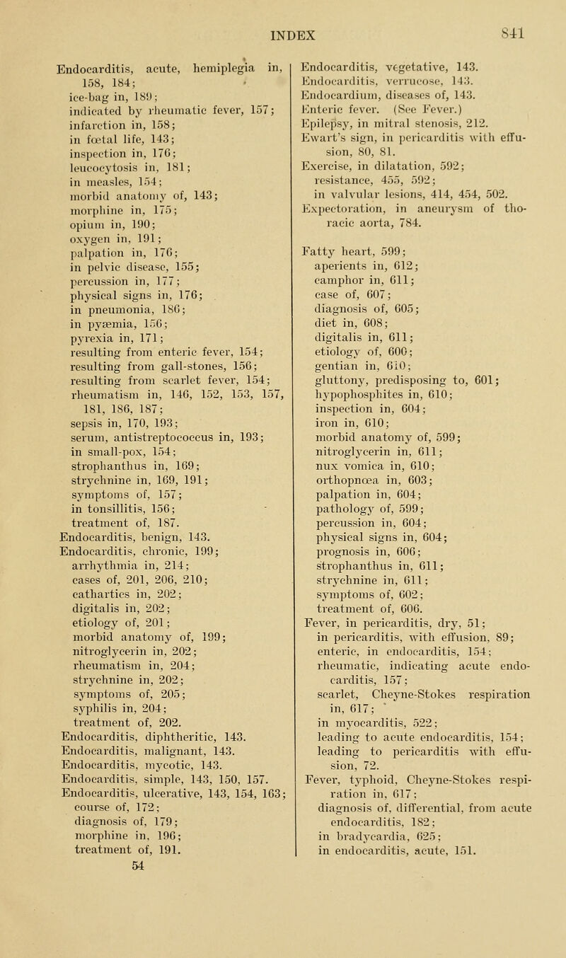 Endocarditis, acute, hemiplegia in, 158, 184; ice-bag in, 18!); indicated by rlieunialic fever, 157; infarction in, 158; in foital life, 143; inspection in, 17G; leucocytosis in, 181; in measles, 154; morbid anatomy of, 143; mori)liine in, 175; opium in, 190; oxygen in, 191; palpation in, 176; in pelvic disease, 155; percussion in, 177; physical signs in, 176; , in pneumonia, ISG; in pyaemia, 156; pyrexia in, 171; resulting from enteric fever, 154; resulting from gall-stones, 156; resulting from scarlet fever, 154; rheumatism in, 146, 152, 153, 157, 181, 186, 187; sepsis in, 170, 193; serum, antistreptocoeeus in, 193; in small-pox, 154; strophanthus in, 169; strychnine in, 169, 191; symptoms of, 157; in tonsillitis, 156; treatment of, 187. Endocarditis, benign, 143. Endocarditis, chronic, 199; arrhythmia in, 214; cases of, 201, 206, 210; cathartics in, 202; digitalis in, 202; etiology of, 201; morbid anatomy of, 199; nitroglycerin in, 202; rheumatism in, 204; strychnine in, 202; symptoms of, 205; syphilis in, 204; treatment of, 202. Endocarditis, diphtheritic, 143. Endocarditis, malignant, 143. Endocarditis, mycotic, 143. Endocarditis, simple, 143, 150, 157. Endocarditis, ulcerative, 143, 154, 163; course of, 172; diagnosis of, 179; morphine in, 196; treatment of, 191. 54 Endocarditis, vegetative, 143. J<]ndocar(litis, vcrrucoso, 143. Endocardium, diseases of, 143. Enteric fever. (See Fever.) Epilepsy, in mitral stenosis, 212. Ewart's sign, in pericarditis with effu- sion, 80, 81. Exercise, in dilatation, 592; resistance, 455, 592; in valvular lesions, 414, 454, 502. Expectoration, in aneuiysra of tho- racic aorta, 784. Fatty heart, 599; aperients in, 612; camphor in, 611; case of, 607; diagnosis of, 605; diet in, 608; digitalis in, 611; etiology of, 600; gentian in, 6i0; gluttony, predisposing to, 601; hypophosphites in, 610; inspection in, 604; iron in, 610; morbid anatomy of, 599; nitroglycerin in, 611; nux vomica in, 610; orthopnoea in, 603; palpation in, 604; pathology of, 599; percussion in, 604; physical signs in, 604; prognosis in, 606; strophanthus in, 611; strychnine in, Gil; symptoms of, 602; treatment of, 606. Fever, in pericarditis, dry, 51; in pericarditis, with effusion, 89; enteric, in endocarditis, 154; rheumatic, indicating acute endo- carditis, 157; scarlet, Cheyne-Stokes respiration in, 617; ' in myocarditis, 522; leading to acute endocarditis, 154; leading to pericarditis with effu- sion, 72. Fever, typhoid, Cheyne-Stokes respi- ration in, 617; diagnosis of, differential, from acute endocarditis, 182; in bradycardia, 625; in endocarditis, acute, 151.
