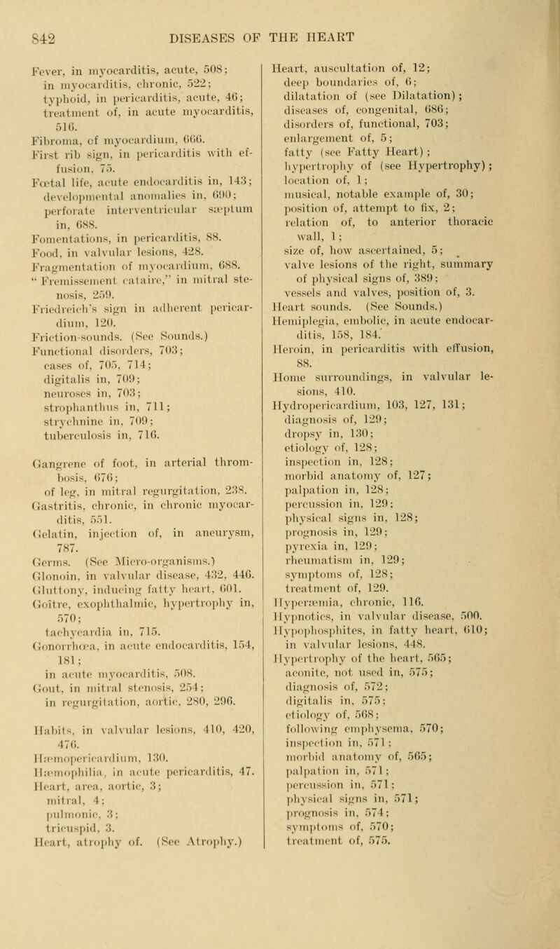 Fever, in myocarditis, acute, 508; in myocarditis, clironic, 522; typhoid, in pericarditis, acute, 40; treatment of, in acute myocarditis, 516. Fibroma, of myocardium, lUUi. First rib sign, in pericarditis with ef- fusion, 75. Foetal life, acute endocarditis in, 143; developmental anomalies in, (i!)(); perforate interventricular sieplum in, (iSS. Fomentations, in pericarditis, 88. Food, in valvular lesions, 428. Fragmentation of myocardium, 088.  Fremissement calairc, in mitral ste- nosis, 259. Friedreich's sign in adlierent i)ericar- dium, 120. Friction-sounds. (Sec Sounds.) Functional disorders, 70:3; cases of, 705, 714; digitalis in, 709; neuroses in, 703; strophantlius in, 711; stryclinine in, 709; tuberculosis in, 710. Gangrene of foot, in arterial throm- bosis, 070; of leg, in mitnil rcgiirgitalion. 238. Gastritis, chronic, in chronic myocai'- ditis, 551. Gelatin, injection of, in aneurysm, 787. Germs. (See IMicro-organisms.) Glonoin, in valvular disease, 432, 440. Gluttony, inducing fatty lu'art, 001. Goitre, exophtiialmie, hypertrophy in, 570; tachycardia in, 715. Gonorrh(ra. in a( iite endocarditis, 154, 181; in acute myocarditis, 508. Gout, in mitral stenosis, 254; in regurgitation, aortic. 2S0, 290. Habits, in valvular lesions, 410, 420, 470. Ha-mopcricardiiim, 130. lla'nutphiliii. in acute pericarditis, 47. Heart, area, aortic, 3; mitral, 4; pulnuinic. 3; tricusjiid, 3. Heart, atrophy of. (See Atrophy.) Heart, auscultation of, 12; deep boundaries of, 0; dilatation of (see Dilatation); diseases of, congenital, 086; disorders of, functional, 703; enlargement of, 5; fatty (see Fatty Heart) ; ]iy])crtrophy of (see Hypertrophy); location of, 1; imisical, notable example of, 30; ])()sition of, attempt to fix, 2; relation of, to anterior thoracic wall, 1; size of, how ascertained, 5; valve lesions of the right, summary of physical signs of, 389; vessels and valves, position of, 3. Heart sounds. (See Sounds.) Hemiplegia, embolic, in acute endocar- ditis, 1,58, 184.' Heroin, in pericarditis with elfusion, 88. Home surroundings, in valvular le- sions, 410. Ilydropericardium, 103, 127, 131; diagnosis of, 129; dropsy in, 1.30; etiology of, 128; inspection in, 128; morbid anatomy of, 127; palj)ation in, 128; percussion in, 129; physical signs in, 128; ])rognosis in, 129; ])yre\ia in, 129; rlummatism in, 129; sym])toms of, 128; treatment of, 129. Hypera^mia, chronic, 110. Hy])notics, in valvular disease, 500. lIypo])hosphites, in fatty heart, (ilO; in valvular lesions, 448. Hypertrophy of the heart, 565; aconite, not used in, 575; diagnosis of, 572; digitalis in, 575; etiology of, 568; following emphysema, 570; ins]iection in, 571 : morbid anatomy of, 565; paljjation in, 571; percussion in, 571 ; physical signs in, 571; prognosis in, 574; sym|)toms of, 570; treatment of, 575.