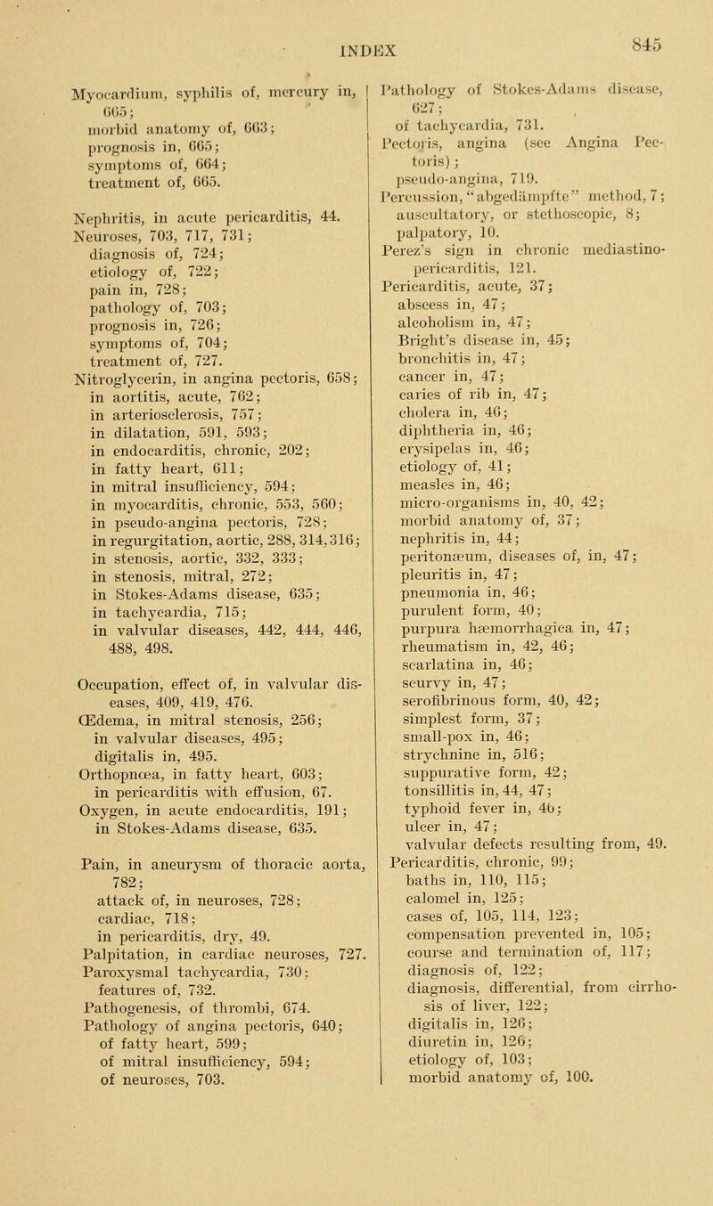 Myocardium, syphilis of, mercury in, I ()();); morbid anatomy of, 003; prognosis in, 005; symptoms of, 004; treatment of, 005. Nephritis, in acute pericarditis, 44. Neuroses, 703, 717, 731; diagnosis of, 724; etiology of, 722; pain in, 728; pathology of, 703; prognosis in, 720; symptoms of, 704; treatment of, 727. Nitroglycerin, in angina pectoris, 058; in aortitis, acute, 702; in arteriosclerosis, 757; in dilatation, 591, 593; in endocarditis, chronic, 202; in fatty heart, Oil; in mitral insufficiency, 594; in myocarditis, chronic, 553, 500; in pseudo-angina pectoris, 728; in regurgitation, aortic, 288, 314,310; in stenosis, aortic, 332, 333; in stenosis, mitral, 272; in Stokes-Adams disease, 635; in tachycardia, 715; in valvular diseases, 442, 444, 440, 488, 498. Occupation, effect of, in valvular dis- eases, 409, 419, 470. CEdema, in mitral stenosis, 250; in valvular diseases, 495; digitalis in, 495. Orthopnoea, in fatty heart, 003; in pericarditis with effusion, 67. Oxygen, in acute endocarditis, 191; in Stokes-Adams disease, 035. Pain, in aneurysm of thoracic aorta, 782; attack of, in neuroses, 728; cardiac, 718; in pericarditis, dry, 49. Palpitation, in cardiac neuroses, 727. Paroxysmal tachycardia, 730; features of, 732. Pathogenesis, of thrombi, 074. Pathology of angina pectoris, 640; of fatty heart, 599; of mitral insufficiency, 594; of neuroses, 703. Pathology of Stokes-Adams disease, 027; of tachycardia, 731. Pectoris, angina (see Angina Pec- toris) ; pseudo-angina, 719. Percussion, abgcdilmpfte metliod, 7; auscultatory, or stcthoscopic, 8; palpatory, 10. Perez's sign in chronic mediastino- pericarditis, 121. Pericarditis, acute, 37; abscess in, 47; alcoholism in, 47; Bright's disease in, 45; bronchitis in, 47; cancer in, 47; caries of rib in, 47; cholera in, 40; diphtheria in, 46; erysipelas in, 40; etiology of, 41; measles in, 46; micro-organisms in, 40, 42; morbid anatomy of, 37; nephritis in, 44; peritonaeum, diseases of, in, 47; pleuritis in, 47; pneumonia in, 40; purulent form, 40; purpura heemoiThagica in, 47; rheumatism in, 42, 40; scarlatina in, 46; scurvy in, 47; serofibrinous form, 40, 42; simplest form, 37; small-pox in, 46; strychnine in, 516; suppurative form, 42; tonsillitis in, 44, 47; typhoid fever in, 4b; ulcer in, 47; valvular defects resulting from, 49. Pericarditis, chronic, 99; baths in, 110, 115; calomel in, 125; cases of, 105, 114, 123; compensation prevented in, 105; course and termination of, 117; diagnosis of, 122; diagnosis, differential, from cirrho- sis of liver, 122; digitalis in, 126; diuretin in, 126; etiology of, 103; morbid anatomy of, 100.