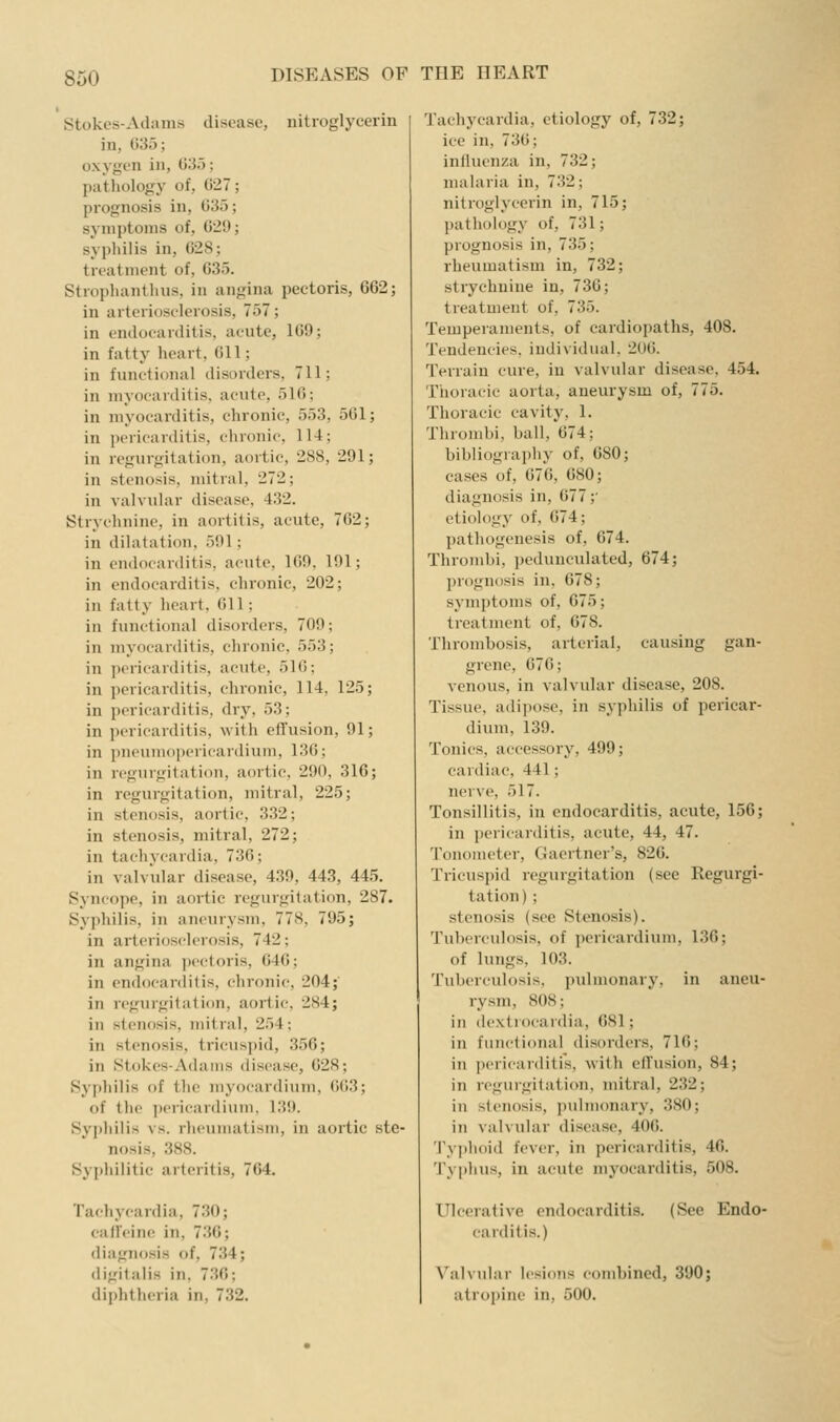 Stokes-Adams disease, uitroglycerin in, 635; oxygen in, 035; pathology of, (i27; prognosis in, 635; symptoms of, 629; syphilis in, 628; treatment of, 635. Strophanthns. in angina pectoris, 662; in arterioselerosis, 757; in endocarditis, acute, 169; in fatty heart, 611; in functional disorders, 711; in myocarditis, acute, 516; in myocarditis, chronic, 553, 561; in pericarditis, chronic, 114; in regurgitation, aortic, 288, 291; in stenosis, mitral, 272; in vahndar disease, 432. Strychnine, in aortitis, acute, 762; in dilatation, 591; in endocarditis, acute, 169, 191; in endocarditis, chronic, 202; in fatty heart, 611; in functional disorders, 709; in myocarditis, chronic, 553; in pericarditis, acute, 516; in pericarditis, chronic, 114, 125; in pericarditis, dry, 53; in pericarditis, with effusion, 91; in pneuniopericardiuni, 136; in regurgitation, aortic, 290, 316; in regurgitation, mitral, 225; in stenosis, aortic, 332; in stenosis, mitral, 272; in tachycardia, 736; in valvular disease, 439, 443, 445. Syncope, in aortic regurgitation, 287. Syphilis, in aneurysm, 778, 795; in arterioscleiosis, 742; in angina pectoris, 646; in endocanlitis, chronic, 204;' in regurgitati(m, aortic, 284; in stenosis, mitral, 254; in stenosis, tricuspid, 356; in Stokes-Adams disease, 628; Syphilis of the myocardium, 663; of the ])ericar(liunK 139. Syphilis vs. rheumatism, in aortic ste- nosis, 388. Syphilitic arteritis, 764, Tachycardia, 730; calleine in, 736; diagnosis of, 734; digitalis in, 736; diphtheria in, 732. Tachycardia, etiology of, 732; ice in, 736; inlluenza in, 732; malaria in, 732; nitroglycerin in, 715; pathology of, 731; prognosis in, 735; rheumatism in, 732; strychnine in, 736; treatment of, 735. Temperaments, of cardiopaths, 408. Tendencies, individual, 2U6. Terrain cure, in valvidar disease, 454. Thoracic aorta, aneurysm of, 775. Thoracic cavity, 1. Thrombi, ball, 674; bibliography of, 680; cases of, 676, 680; diagnosis in, 677;' etiology of, 674; pathogenesis of, 674. Thrombi, pedunculated, 674; prognosis in, 678; symptoms of, 675; ti-eatment of, 678. Thrombosis, arterial, causing gan- grene, 676; venous, in valvular disease, 208. Tissue, adipose, in syphilis of pericar- dium, 139. Tonics, accessory, 499; cardiac, 441; nerve, 517. Tonsillitis, in endocarditis, acute, 156; in pericarditis, acute, 44, 47. Tonometer, Gaertner's, 826. Tricuspid regurgitation (see Regurgi- tation) ; stenosis (see Stenosis). Tuberculosis, of pericardium, 136; of lungs, 103. Tuberculosis, p\ilmonary. in aneu- rysm, 808; in dextrocardia, 681; in functional disorders, 716; in pericarditis, with cfTusion, 84; in regurgitation, mitral, 232; in stenosis, pidmonary, 380; in valvular disease, 406. Typhoid fever, in pericarditis, 46. Typhus, in acute myocarditis, 508. Ulcerative endocarditis. (See Endo- carditis.) Valvular lesions combined, 390; atropine in, 500.