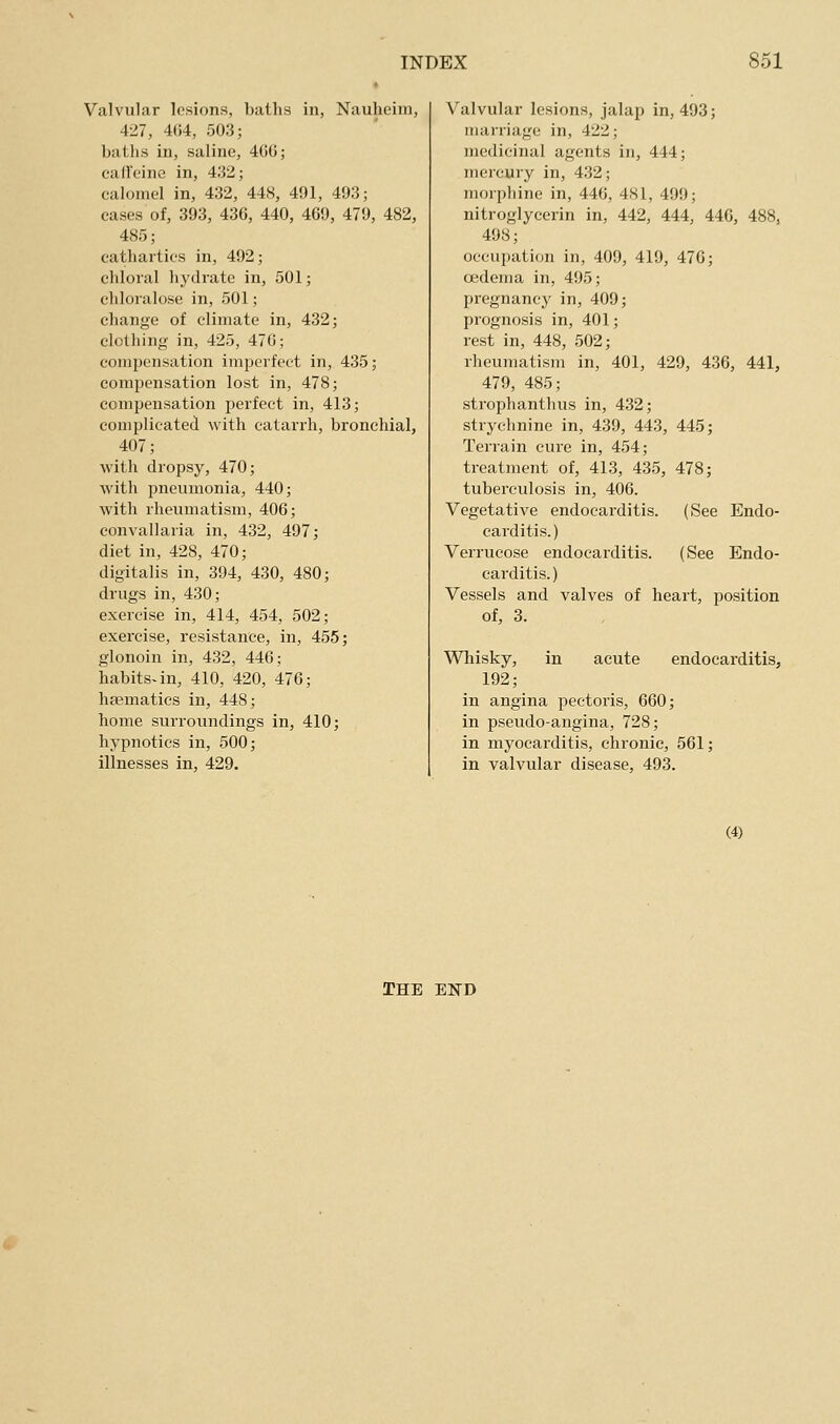 Valvular lesions, baths in, Naulieim, 427, 404, 503; batlis iu, saline, 4GG; cail'cine in, 432; calomel in, 432, 44S, 491, 493; cases of, 393, 436, 440, 469, 479, 482, 485; cathartics in, 492; chloral hydrate in, 501; chloralo.se in, 501; change of climate in, 432; clotliing in, 425, 470; compensation imperfect in, 435; compensation lost in, 478; compensation perfect in, 413; complicated with catarrh, bronchial, 407; with dropsy, 470; with pneumonia, 440; with rheumatism, 406; convallaria in, 432, 497; diet in, 428, 470; digitalis in, 394, 430, 480; drugs in, 430; exercise in, 414, 454, 502; exercise, resistance, in, 455; glonoin in, 432, 446; habits-in, 410, 420, 476; haematics in, 448; home surroundings in, 410; hypnotics in, 500; illnesses in, 429. Valvular lesions, jalap in, 493; marriage in, 422; medicinal agents in, 444; mercury in, 432; morphine in, 440, 4S1, 499; nitroglycerin in, 442, 444, 446, 488, 498; occupation in, 409, 419, 476; oedema in, 495; pregnancy in, 409; prognosis in, 401; rest in, 448, 502; rheumatism in, 401, 429, 436, 441, 479, 485; strophanthus in, 432; strychnine in, 439, 443, 445; Terrain cure in, 454; treatment of, 413, 435, 478; tuberculosis in, 406. Vegetative endocarditis. (See Endo- carditis.) Verrucose endocarditis. (See Endo- carditis.) Vessels and valves of heart, position of, 3. Whisky, in acute endocarditis, 192; in angina pectoris, 660; in pseudo-angina, 728; in myocarditis, chronic, 561; in valvular disease, 493. (4) THE EISD
