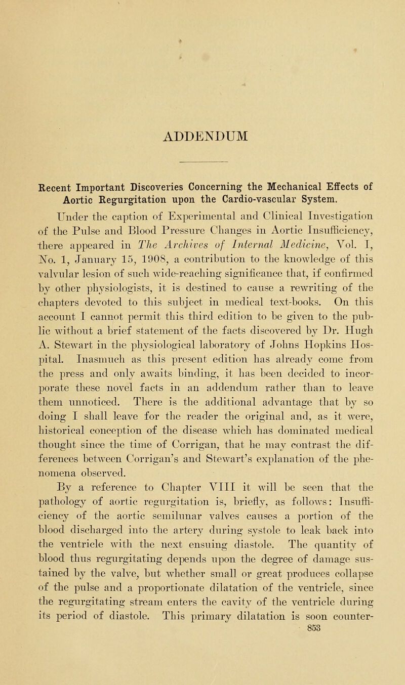 ADDENDUM Recent Important Discoveries Concerning the Mechanical Effects of Aortic Regurgitation upon the Cardio-vascular System. Under the caption of Experimental and Clinical Investigation of the Pulse and Blood Pressure Changes in Aortic Insufficiency, there appeared in The Archives of Internal Medicine, Vol. I, JSTo. 1, January 15, 1908, a contribution to the knowledge of this valvular lesion of such wide-reaching significance that, if confirmed by other physiologists, it is destined to cause a rewriting of the chapters devoted to this subject in medical text-books. On this account I cannot permit this third edition to be given to the pub- lic without a brief statement of the facts discovered by Dr. Hugh A. Stewart in the physiological laboratory of Johns Hopkins Hos- pital. Inasmuch as this present edition has already come from the press and only awaits binding, it has been decided to incor- porate these novel facts in an addendum rather than to leave them unnoticed. There is the additional advantage that by so doing I shall leave for the reader the original and, as it were, historical conception of the disease which has dominated medical thought since the time of Corrigan, that he may contrast the dif- ferences between Corrigan's and Stewart's explanation of the phe- nomena observed. By a reference to Chapter VIII it will be seen that the pathology of aortic regurgitation is, briefly, as follows: Insuffi- ciency of the aortic semilunar valves causes a portion of the blood discharged into the artery during systole to leak back into the ventricle with the next ensuing diastole. The quantity of blood thus regurgitating depends upon the degree of damage sus- tained by the valve, but whether small or great produces collapse of the pulse and a proportionate dilatation of the ventricle, since the regurgitating stream enters the cavity of the ventricle during its period of diastole. This primary dilatation is soon counter-