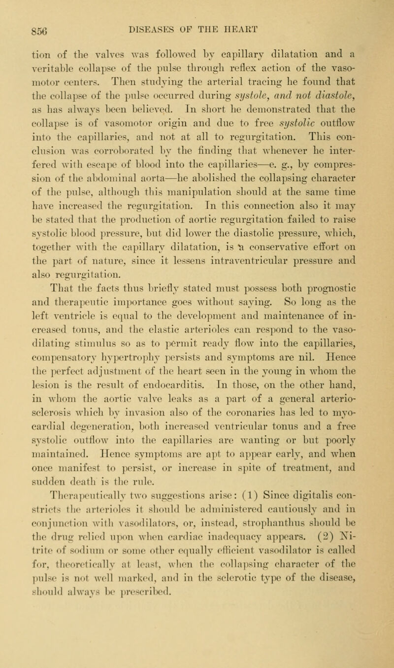 tion of the valves was followed l)v capillarv dilatation and a veritable eollapse of the pulse through reflex action of the vaso- motor centers. Then studying the arterial tracing he found that the collapse of the jjulse occurred during systole, and not diastole, as has always been believed. In short he demonstrated that the collapse is of vasomotor origin and due to free systolic outflow into tlie capillaries, and not at all to regurgitation. This con- clusion was corroborated by the finding that whenever he inter- fered with escape of blood into the capillaries—e. g., by compres- sion of the abdouiinal aorta—he abolished the collapsing character of the pulse, although this manipulation should at the same time have increased the regurgitation. Tn this connection also it may be stated that the production of aortic regurgitation failed to raise systolic blood })ressure, but did lower the diastolic pressure, which, together with the capillary dilatation, is ^ conservative effort on the part of nature, since it lessens intraventricular pressure and also regurgitation. That the facts thus Ijriefly stated must possess both prognostic and therapeutic importance goes without saying. So long as the left ventricle is equal to the development and maintenance of in- creased tonus, and the elastic arterioles can res]iond to the vaso- dilatiug stiuiulus so as to pcruiit ready flow into the capillaries, compensatory liy])ertro]ihy jjersists and symptoms are nil. Hence the perfect adjustuient of the heart seen in the 3'oung in whom the lesion is the result of endocarditis. In those, on the other hand, in whom the aortic valve leaks as a part of a general arterio- sclerosis which by invasion also of the coronaries has led to myo- cardial degeneration, both increased ventricular tonus and a free systolic outflow into the capillaries are wanting or but poorly maintained. Hence symptoms are apt to appear early, and when once manifest to persist, or increase in spite of treatment, and sudden death is the rule. Therapeutically two suggestions arise: (1) Since digitalis con- stricts tlie arterioles it should be administered cautiously and in conjunction with vasodilators, or, instead, strophanthus should be the drug relied upon when cardiac inadequacy appears. (2) Ni- trite of sodium or some other equally eflicient vasodilator is called for, tlieoretically at least, wlicu the colla))sing character of the |)ulse is not well iiiai'kcd, aud in the sclerotic type of the disease, should always be pi-cscrilKMl.