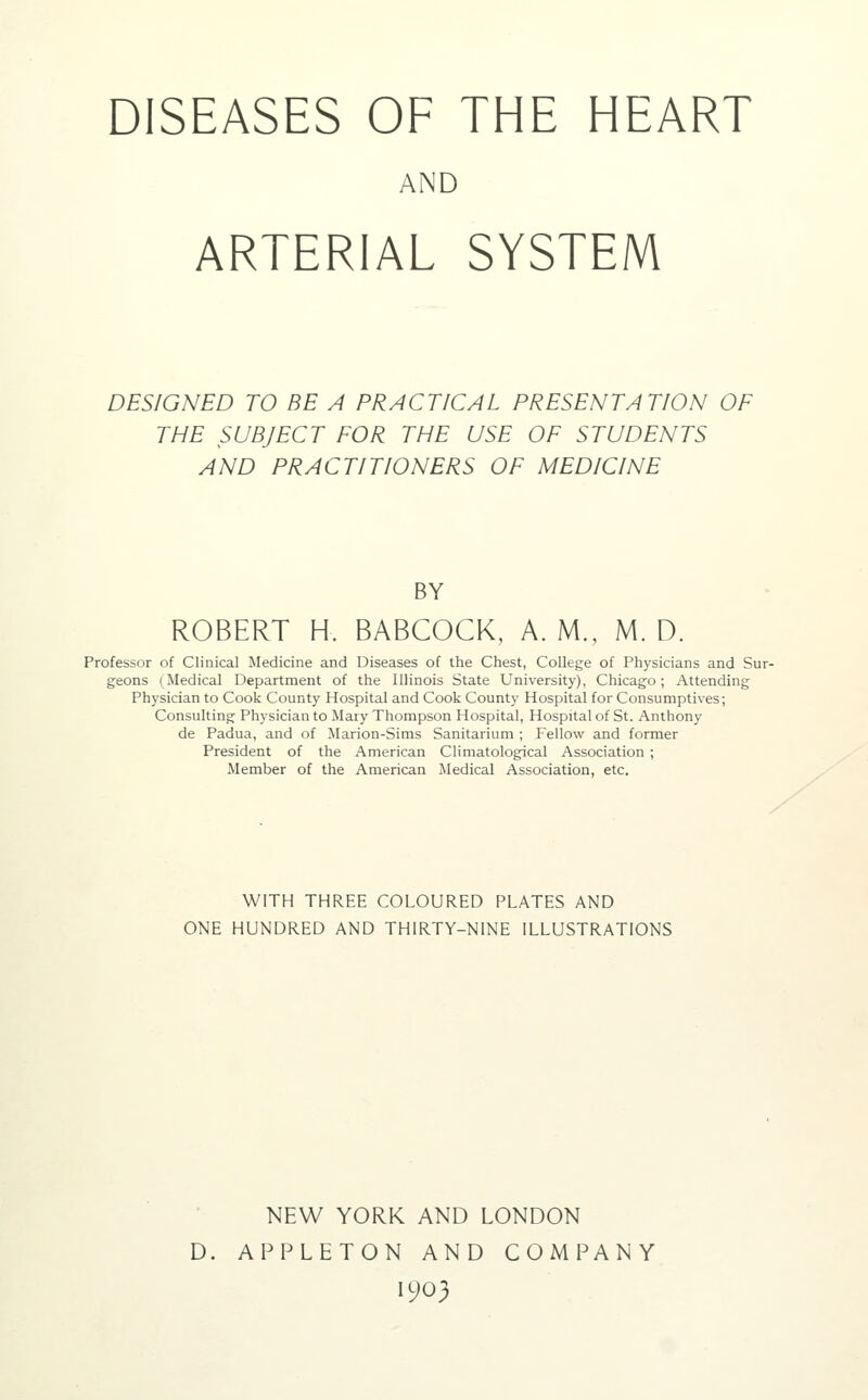 DISEASES OF THE HEART AND ARTERIAL SYSTEM DESIGNED TO BE A PRACTICAL PRESENTATION OF THE SUBJECT FOR THE USE OF STUDENTS AND PRACTITIONERS OF MEDICINE BY ROBERT H. BABCOCK, A. M., M. D. Professor of Clinical Medicine and Diseases of the Chest, College of Physicians and Sur- geons (Medical Department of the Illinois State University), Chicago; Attending Physician to Cook County Hospital and Cook County Hospital for Consumptives; Consulting Physician to Mary Thompson Hospital, Hospital of St. Anthony de Padua, and of JIarion-Sims Sanitarium ; Fellow and former President of the American Climatological Association ; Member of the American Medical Association, etc. WITH THREE COLOURED PLATES AND ONE HUNDRED AND THIRTY-NINE ILLUSTRATIONS NEW YORK AND LONDON D. APPLETON AND COMPANY 1903