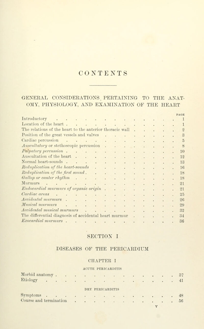 CONTENTS GENERAL CONSIDERATIONS, PERTAINING TO THE ANAT- OMY, PHYSIOLOGY, AND EXAMINATION OF THE HEART PAGE Introductory . 1 Location of the heart 1 The relations of the heart to the anterior thoracic wall 2 Position of the great vessels and valves 3 Cardiac percussion 5 Auscultatory or stethoscoi)ic percussion 8 Palpatory 2}ercussio7i . 10 Auscultation of the heart 12 Normal heart-sounds 13 RedujAication of the heart-sounds 16 Reduplication of the first sound 18 Gallop or canter rhythm 18 Murmurs 21 Endocardial murmurs of organic origin 21 Cardiac areas 25 Arcidental murmurs 26 Musical murmurs 29 Accidental musical murmurs 32 The differential diagnosis of accidental heart murmur 34 Uxocardial murmurs 36 SECTION I DISEASES OF THE PERICARDIUM CHAPTER I ACUTE PERICARDITIS Morbid anatomy 37 Etiology 41 DRY PERICARDITIS Symptoms 48 Course and termination 56