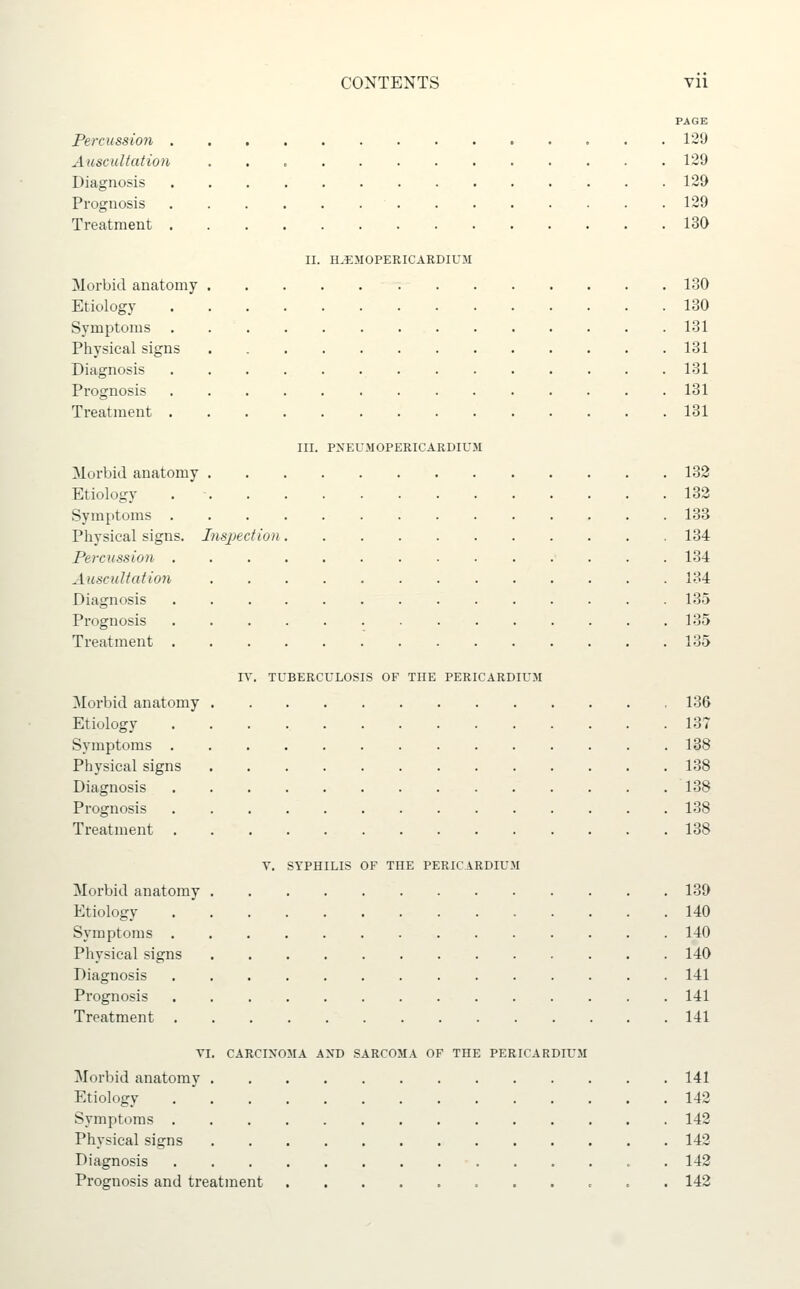 PAGE Percussion 129 Auscultation 129 Diagnosis 129 Prognosis 129 Treatment 130 II. H.EMOPERICARDIUM Morbid anatomy 130 Etiology 130 Symptoms 131 Physical signs 131 Diagnosis 131 Prognosis 131 Treatment 131 III. PXEU.MOPERICARDIUM Morbid anatomy 132 Etiology 132 Symptoms 133 Physical signs. Inspection 134 Percussion 134 Ausciiltation 134 Diagnosis 135 Prognosis 135 Treatment 135 IV. TUBERCULOSIS OF THE PERICARDIUM Morbid anatomy 136 Etiology 137 Symptoms 138 Physical signs 138 Diagnosis 138 Prognosis 138 Treatment 138 Y, SYPHILIS OF THE PERICARDIUM Morbid anatomy 139 Etiology 140 Symptoms 140 Physical signs 140 Diagnosis 141 Prognosis 141 Treatment 141 YI. CARCIXOMA AND SARCOMA OF THE PERICARDIUM Morbid anatomy 141 Etiology 142 Symptoms 142 Physical signs 142 Diagnosis 142 Prognosis and treatment 142