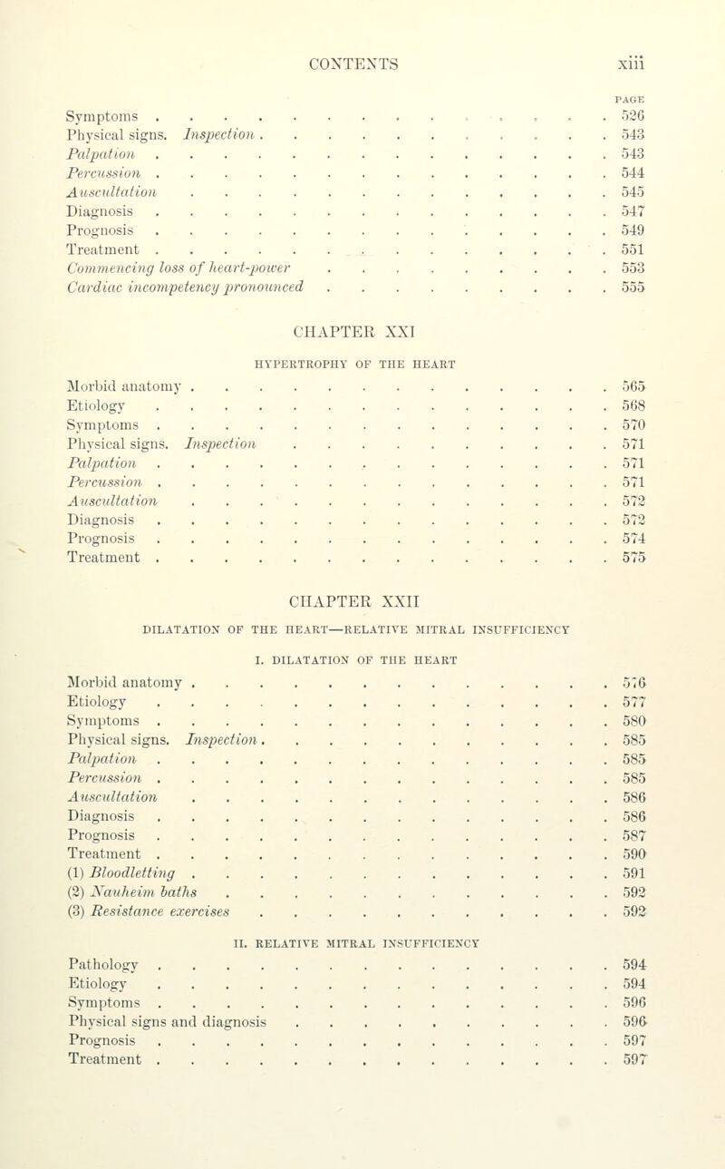 Symptoms . Physical signs. Inspection Palpation Percussion . Auscultation Diagnosis Prognosis Treatment . Commencing loss of Tieart-jjower Cardiac incompetency pronounced PAGE 526 543 543 544 545 547 549 551 553 555 CHAPTER XXI HYPERTROPHY OF THE HEART Morbid anatomy Etiology Symptoms Physical signs. Inspection Palpation Percitssion , Auscultation Diagnosis Prognosis Treatment . 565 568 570 571 571 571 573 572 574 575 CHAPTER XXII DILATATION OF THE HEART—RELATIVE MITRAL IXSUFFICIENCY I. DILATATION OF THE HEART Morbid anatomy 576 Etiology 577 Symptoms 580' Physical signs. Inspection 585 Palpation 585 Percussion 585 Auscultation 586 Diagnosis 586 Prognosis 587 Treatment 590 (1) Bloodletting 591 (2) Nauheim baths 592 (3) Resistance exercises 592 II. RELATIVE MITRAL INSUFFICIENCY Pathology 594 Etiology 594 Symptoms 596 Physical signs and diagnosis 596' Prognosis 597 Treatment 597