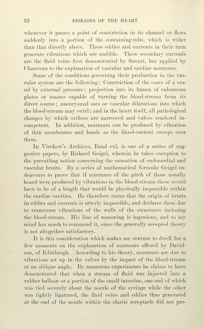 whenever it passes a point of constriction in its channel or flows suddenly into a portion of the containing-tnbe, which is wider than that directly above. These eddies and currents in their turn generate vibrations which are audible. These secondary currents are the fluid veins first demonstrated by Savart, but applied by Chauveau to the explanation of vascular and cardiac murmurs. Some of the conditions governing their production in the vas- cular system are the following: Constriction of the coats of a ves- sel by external pressure; projection into its lumen of calcareous plates or masses capable of turning the blood-stream from its direct course; aneurysmal sacs or vascular dilatations into which the blood-stream may swirl; and in the heart itself, all pathological changes by which orifices are narrowed and valves rendered in- competent. In addition, murmurs can be produced by vibration of thin membranes and bands as the blood-current sweeps over them. In Virchow's Archives, Band cxl, is one of a series of sug- gestive papers, by Richard Geigel, wherein he takes exception to the prevailing notion concerning the causation of endocardial and vascular bruits. By a series of mathematical formulae Geigel en- deavours to prove that if murmurs of the pitch of those usually heard were produced by vibrations in the blood-stream these would have to be of a length that would be physically impossible within the cardiac cavities. He therefore states that the origin of bruits in eddies and currents is utterly impossible, and declares them due to transverse vibrations of the walls of the structures inclosing the blood-stream. His line of reasoning is ingenious, and to my mind has much to commend it, since the generally accepted theory is not altogether satisfactory. It is this consideration which makes me venture to dwell for a few moments on the explanation of murmurs offered by David- son, of Edinburgh. According to his theory, murmurs are due to vibrations set up in the valves by the impact of the blood-stream at an oblique angle. By numerous experiments he claims to have demonstrated that when a stream of fluid was injected into a rubber balloon or a portion of the small intestine, one end of which was tied securely about the nozzle of the syringe while the other was tightly ligatured, the fluid veins and eddies thus generated at the end of the nozzle within the elastic receptacle did not pro-