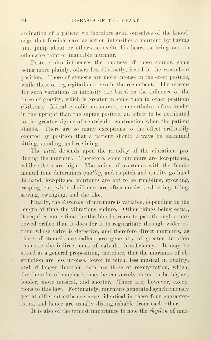 amination of a patient we therefore avail ourselves of the knowl- edge that forcible cardiac action intensifies a murmur by having him jump about or otherwise excite his heart to bring out an otherwise faint or inaudible murmur. Posture also influences the loudness of these sounds, some being more plainly, others less distinctly, heard in the recumbent position. Those of stenosis are more intense in the erect posture, while those of regurgitation are so in the recumbent. The reasons for such variations in intensity are based on the influence of the force of gravity, which is greater in some than in other positions (Gibson). Mitral systolic murmurs are nevertheless often louder in the upright than the supine posture, an effect to be attributed to the greater vigour of ventricular contraction when the patient stands. There are so many exceptions to the effect ordinarily exerted by position that a patient should always be examined sitting, standing, and reclining. The jjitch depends upon the rapidity of the vibrations pro- ducing the murmur. Therefore, some murmurs are low-pitched, while others are high. The union of overtones with the funda- mental tone determines quality, and as pitch and quality go hand in hand, low-pitched murmurs are apt to be rumbling, growling, rasping, etc., while shrill ones are often musical, whistling, filing, sawing, twanging, and the like. Finally, the duration of murmurs is variable, depending on the length of time the vibrations endure. Other things being equal, it requires more time for the blood-stream to pass through a nar- rowed orifice than it does for it to regurgitate through wider os- tium whose valve is defective, and therefore direct murmurs, as those of stenosis are called, are generally of greater duration than are the indirect ones of valvular insufficiency. It may be stated as a general proposition, therefore, that the murmurs of ob- struction are less intense, lower in pitch, less musical in quality, and of longer duration than are those of regurgitation, which, for the sake of emphasis, may be conversely stated to be higher, louder, more musical, and shorter. There are, however, excep- tions to this law. Fortimately, murmurs generated synchronously yet at different ostia are never identical in these four character- istics, and hence are usually distinguishable from each other. It is also of the utmost importance to note the rhythm of mur-