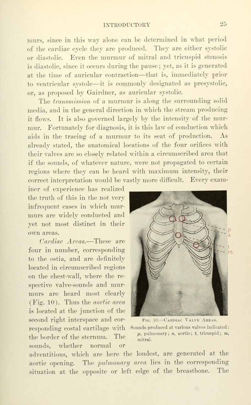 9?; murs, since in this way alone can be determined in what period of the cardiac cycle they are prodnced. They are either systolic or diastolic. Even the murmur of mitral and tricuspid stenosis is diastolic, since it occurs during the pause; yet, as it is generated at the time of auricular contraction—that is, immediately prior to ventricular systole—it is commonly designated as presystolic, or, as proposed by Gairdner, as auricular systolic. The transmission of a murmur is along the surroimding solid media, and in the general direction in which the stream producing it flows. It is also governed largely by the intensity of the mur- mur. Fortunately for diagnosis, it is this law of conduction which aids in the tracing of a murmur to its seat of production. As already stated, the anatomical locations of the four orifices with their valves are so closely related within a circumscribed area that if the sounds, of whatever nature, were not propagated to certain regions where they can be heard with maximum intensity, their correct interpretation would be vastly more difficult. Every exam- iner of experience has realized the truth of this in the not very infrequent cases in which mur- murs are widely conducted and yet not most distinct in their own areas. Cardiac Areas.—These are four in number, corresponding to the ostia, and are definitely located in circumscribed regions on the chest-wall, where the re- spective valve-sounds and mur- murs are heard most clearly (Fig. 10). Thus the aortic area is located at the junction of the second right interspace and cor- responding costal cartilage with Sounds produced at various valvts indicated : , 1 -, ^ n ^ , '^ rm P, pulmonary; a, aortic; (, tricuspid; to, the border oi the sternum, i lie mitral. sounds, whether normal or adventitious, which are here the loudest, are generated at the aortic opening. The inilmonary area lies in the corresponding situation at the opposite or left edge of the breastbone. The