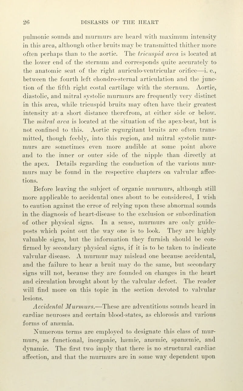 pulmonic sounds and murmurs are heard with maximum intensity in this area, although other bruits may be transmitted thither more often perhaps than to the aortic. The tricuspid area is located at the lower end of the sternum and corresponds quite accurately to the anatomic seat of the right auriculo-ventricular orifice—i. e., between the fourth left chondro-sternal articulation and the junc- tion of the fifth right costal cartilage with the sternum. Aortic, diastolic, and mitral systolic murmurs are frequently very distinct in this area, while tricuspid bruits may often have their greatest intensity at a short distance therefrom, at either side or below. The mitral area is located at the situation of the apex-beat, but is not confined to this. Aortic regurgitant bruits are often trans- mitted, though feebly, into this region, and mitral systolic mur- murs are sometimes even more audible at some point above and to the inner or outer side of the nipple than directly at the apex. Details regarding the conduction of the various mur- murs may be found in the respective chapters on valvular affec- tions. Before leaving the subject of organic murmurs, although still more applicable to accidental ones about to be considered, I wdsh to caution against the error of relying upon these abnormal sounds in the diagnosis of heart-disease to the exclusion or subordination of other physical signs. In a sense, murmurs are only guide- posts which point out the way one is to look. They are highly valuable signs, but the information they furnish should be con- firmed by secondary physical signs, if it is to be taken to indicate valvular disease. A murmur may mislead one because accidental, and the failure to hear a bruit may do the same, but secondary signs will not, because they are founded on changes in the heart and circulation brought about by the valvular defect. The reader will find more on this topic in the section devoted to valvular lesions. Accidental Murmurs.—These are adventitious sounds heard in cardiac neuroses and certain blood-states, as chlorosis and various forms of an<Tmia. Numerous terms are employed to designate this class of mur- murs, as functional, inorganic, hiemic, ana?mic, spansemic, and dynamic. The first two imply that there is no structural cardiac affection, and that the murmurs are in some way dependent upon