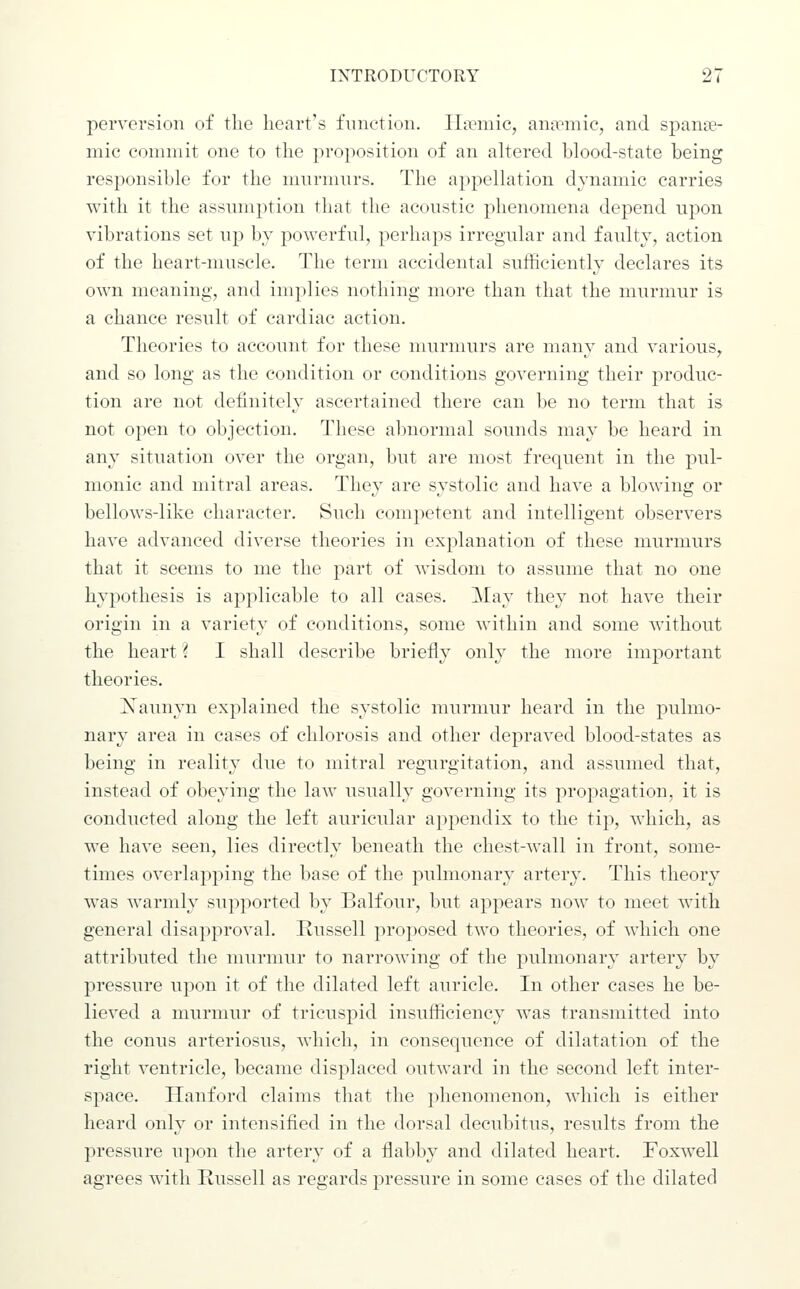 perversion of the heart's function. IIa?mic, anirmie, and spana- mic commit one to tlie proposition of an altered blood-state being responsible for the mnrmnrs. The appellation dynamic carries with it the assumption that tlie aconstic phenomena depend npon vibrations set up by powerful, perhaps irregular and faulty, action of the heart-nmscle. The term accidental sufficiently declares its own meaning, and implies nothing more than that the murmur is a chance result of cardiac action. Theories to account for these murmurs are many and various, and so long as the condition or conditions governing their produc- tion are not definitely ascertained there can be no term that is not open to objection. These abnormal sounds may be heard in any situation over the organ, but are most frequent in the pul- monic and mitral areas. They are systolic and have a blowdng or bellows-like character. Such competent and intelligent observers have advanced diverse theories in explanation of these murmurs that it seems to me the part of wisdom to assume that no one hypothesis is applicable to all cases. May they not have their origin in a variety of conditions, some within and some without the heart \ I shall describe briefly only the more important theories. jSTaunyn explained the systolic murmur heard in the pulmo- nary area in cases of chlorosis and other depraved blood-states as being in reality due to mitral regurgitation, and assumed that, instead of obeying the law usually governing its propagation, it is conducted along the left auricular appendix to the tip, which, as we have seen, lies directly beneath the chest-wall in front, some- times overlapping the base of the pulmonary artery. This theory was warmly supported by Balfour, but appears now to meet with general disapproval. Russell proposed two theories, of which one attributed the murmur to narrowing of the pulmonary artery by pressure upon it of the dilated left auricle. In other cases he be- lieved a murmur of tricuspid insufficiency was transmitted into the conns arteriosus, which, in consequence of dilatation of the right ventricle, became displaced outward in the second left inter- space. Ilanford claims that the phenomenon, which is either heard only or intensified in the dorsal decubitus, results from the pressure upon the artery of a flabby and dilated heart. Foxwell agrees with Russell as regards pressure in some cases of the dilated