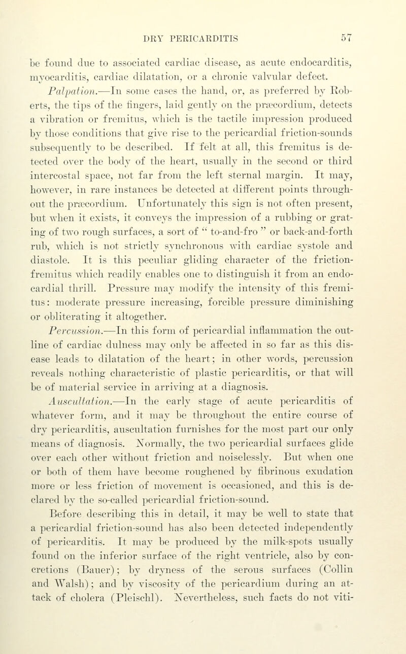 be found due to associated cardiac disease, as acute endocarditis, myocarditis, cardiac dilatation, or a chronic valvular defect. Palpation.—In some cases the hand, or, as preferred by Rob- erts, the tips of the lingers, laid gently on the priecordium, detects a vibration or fremitus, which is the tactile impression produced by those conditions that give rise to the pericardial friction-sounds subsequently to be described. If felt at all, this fremitus is de- tected over the body of the heart, usually in the second or third intercostal space, not far from the left sternal margin. It may, however, in rare instances be detected at different points through- out the pra?cordium. Unfortunately this sign is not often present, but when it exists, it conveys the impression of a rubbing or grat- ing of two rough surfaces, a sort of  to-and-fro  or back-and-forth rub, which is not strictly synchronous with cardiac systole and diastole. It is this peculiar gliding character of the friction- fremitus which readily enables one to distinguish it from an endo- cardial thrill. Pressure may modify the intensity of this fremi- tus : moderate pressure increasing, forcible pressure diminishing or obliterating it altogether. Percussion.—In this form of pericardial inflammation the out- line of cardiac dulness may only be affected in so far as this dis- ease leads to dilatation of the heart; in other words, percussion reveals nothing characteristic of plastic pericarditis, or that will be of material service in arriving at a diagnosis. Auscultation.—In the early stage of acute pericarditis of whatever form, and it may be throughout the entire course of dry pericarditis, auscultation furnishes for the most part our only means of diagnosis. Xormally, the two pericardial surfaces glide over each other without friction and noiselessly. But when one or both of them have become roughened by fibrinous exudation more or less friction of movement is occasioned, and this is de- clared by the so-called pericardial friction-sound. Before describing this in detail, it may be well to state that a pericardial friction-sound has also been detected independently of pericarditis. It may be produced by the milk-spots usually found on the inferior surface of the right ventricle, also by con- cretions (Bauer); by dryness of the serous surfaces (Collin and Walsh); and by viscosity of the pericardium during an at- tack of cholera (Pleischl). ISTevertheless, such facts do not viti-