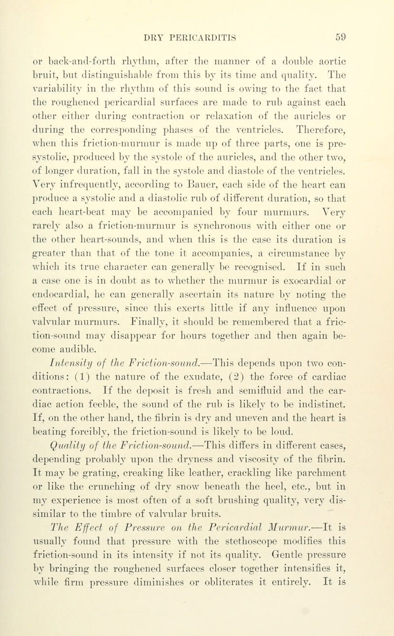 or back-and-forth rhythm, after the manner of a double aortic bruit, bnt distinguishable from this by its time and quality. The variability in the rhvthm of this sound is owine; to the fact that the roughened pericardial surfaces are made to rub against each other either during contraction or relaxation of the auricles or during the corresponding phases of the ventricles. Therefore, when this friction-murmur is made up of three parts, one is pre- systolic, produced by the systole of the auricles, and the other two, of longer duration, fall in the systole and diastole of the ventricles. Very infrequently, according to Bauer, each side of the heart can produce a systolic and a diastolic rub of different duration, so that each heart-beat may be accompanied by four murmurs. Very rarely also a friction-murmur is synchronous with either one or the other heart-sounds, and when this is the case its duration is greater than that of the tone it accompanies, a circumstance by which its true character can generally be recognised. If in such a case one is in doubt as to whether the murmur is exocardial or endocardial, he can generally ascertain its nature by noting the effect of pressure, since this exerts little if any influence upon valvular murmurs. Finally, it should be remembered that a fric- tion-sound may disappear for hours together and then again be- come audible. Intensity of the Friction-sound.—This depends upon two con- ditions : (1) the nature of the exudate, (2) the force of cardiac contractions. If the deposit is fresh and semifluid and the car- diac action feeble, the sound of the rub is likely to be indistinct. If, on the other hand, the fibrin is dry and uneven and the heart is beating forcibly, the friction-sound is likely to be loud. Quality of the Friction-sound.—This differs in different cases, depending probably upon the dryness and viscosity of the fibrin. It may be grating, creaking like leather, crackling like parchment or like the crunching of dry snow beneath the heel, etc., but in my experience is most often of a soft brushing quality, very dis- similar to the timbre of valvular bruits. The Effect of Pressure on the Pericardial Murmur.—It is usually found that pressure with the stethoscope modifies this friction-sound in its intensity if not its quality. Gentle pressure by bringing the roughened surfaces closer together intensifies it, while firm pressure diminishes or obliterates it entirely. It is