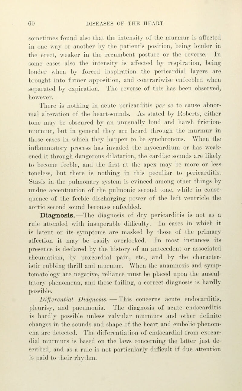 sometimes found also that the intensity of the murmur is affected in one Avay or another by the patient's position, being louder in the erect, weaker in the recumbent posture or the reverse. In some cases also the intensity is affected by respiration, being louder when by forced inspiration the pericardial layers are brought into firmer apposition, and contrariwise enfeebled when sej)arated by expiration. The reverse of this has been observed, however. There is nothing in acute pericarditis per se to cause abnor- mal alteration of the heart-sounds. x\s stated by Roberts, either tone may be obscured by an unusually loud and harsh friction- murmur, but in general they are heard through the murmur in those cases in which they happen to be synchronous. When the inflammatory process has invaded the myocardium or has weak- ened it through dangerous dilatation, the cardiac sounds are likely to become feeble, and the first at the apex may be more or less toneless, but there is nothing in this peculiar to pericarditis. Stasis in the pulmonary system is evinced among other things by luidue accentuation of the pulmonic second tone, while in conse- quence of the feeble discharging power of the left ventricle the aortic second sound becomes enfeebled. Diagnosis.—The diagnosis of dry pericarditis is not as a rule attended with insuperable difficulty. In cases in which it is latent or its symptoms are masked by those of the primary affection it may be easily overlooked. In most instances its presence is declared by the history of an antecedent or associated rheumatism, by pnx'cordial pain, etc., and by the character- istic rubbing thrill and murmur. When the anamnesis and symp- tomatology are negative, reliance must be placed upon the auscul- tatory phenomena, and these failing, a correct diagnosis is hardly possible. Differential Diagnosis. ■— This concerns acute endocarditis, pleurisy, and pneumonia. The diagnosis of acute endocarditis is hardly possible unless valvular murmurs and other definite changes in the sounds and shape of the heart and embolic phenom- ena are detected. The differentiation of endocardial from exocar- dial murmurs is based on the laws concerning the latter just de- scribed, and as a rule is not particularly difficult if due attention is paid to their rhythm.