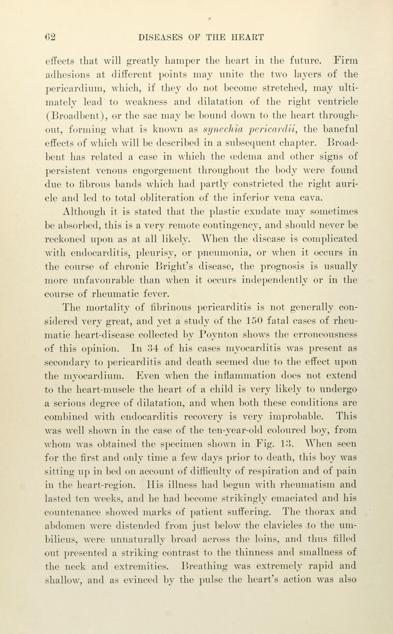 effects that will greatly hamper the heart in the future. Finn adhesions at different points may unite the two layers of the pericardium, which, if they do not become stretched, may ulti- mately lead' to weakness and dilatation of the right ventricle (Broadhent), or the sac may be bound down to the heart through- out, forming what is known as synechia pericardii, the baneful effects of which will be described in a subsequent chaj)ter. Broad- bent has related a case in which the oedema and other signs of persistent venous engorgement throughout the body were found due to fibrous bands which had partly constricted the right auri- cle and led to total obliteration of the inferior vena cava. Although it is stated that the plastic exudate may sometimes be absorbed, this is a very remote contingency, and should never be reckoned upon as at all likely. When the disease is complicated with endocarditis, pleurisy, or pneumonia, or when it occurs in the course of chronic Bright's disease, the prognosis is usually more unfavourable than when it occurs independently or in the course of rheumatic fever. The mortality of fibrinous pericarditis is not generally con- sidered very great, and yet a study of the 150 fatal cases of rheu- matic heart-disease collected by Poynton shows the erroneousness of this opinion. In o-i of his cases myocarditis was present as secondary to pericarditis and death seemed due to the effect upon the myocardium. Even when the inflammation does not extend to the heart-muscle the heart of a child is very likely to undergo a serious degree of dilatation, and when both these conditions are combined with endocarditis recovery is very improbable. This was well shown in the case of the ten-year-old coloured boy, from Avhoni was obtained the specimen shown in Fig. 13. When seen for the first and only time a few days prior to death, this boy was sitting up in bed on account of difficulty of respiration and of pain in the heart-region. His illness had begun with rheumatism and lasted ten weeks, and he had become strikingly emaciated and his countenance showed marks of patient suffering. The thorax and abdomen were distended from just below the clavicles to the um- bilicus, were unnaturally broad across the loins, and thus filled out presented a striking contrast to the thinness and smallness of the neck and extremities. Breathing was extremely rapid and shallow, and as evinced by the pulse the heart's action was also
