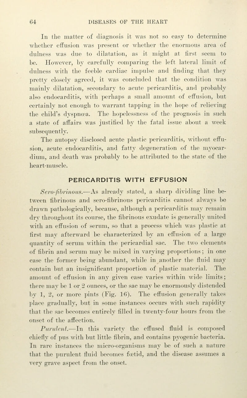 In the matter of diagnosis it was not so easy to determine Avlietlier effusion was present or whether the enormous area of dulness was due to dilatation, as it might at first seem to be. However, by carefully comparing the left lateral limit of dulness with the feeble cardiac impulse and finding that they pretty closely agreed, it was concluded that the condition was mainly dilatation, secondary to acute pericarditis, and probably also endocarditis, with perhaps a small amount of effusion, but certainly not enough to warrant tapping in the hope of relieving the child's dyspna'a. The hopelessness of the prognosis in such a state of affairs was justified by the fatal issue about a week subsequently. The autopsy disclosed acute plastic pericarditis, without effu- sion, acute endocarditis, and fatty degeneration of the myocar- dium, and death was probably to be attributed to the state of the heart-muscle. PERICARDITIS WITH EFFUSION Sero-fihrinous.—As already stated, a sharp dividing line be- tween fibrinous and sero-fibrinous pericarditis cannot always be drawn pathologically, because, although a pericarditis may remain dry throughout its course, the fibrinous exudate is generally united with an effusion of serum, so that a process which was plastic at first may afterward be characterized by an effusion of a large quantity of serum within the pericardial sac. The two elements of fibrin and serum may be mixed in varying proportions; in one case the former being abundant, while in another the fluid may contain but an insignifi.cant proportion of plastic material. The amount of effusion in any given case varies within wide limits; there may be 1 or 2 ounces, or the sac may be enormously distended by 1, 2, or more pints (Fig. 16). The effusion generally takes place gradually, but in some instances occurs with such rapidity that the sac becomes entirely filled in twenty-four hours from the onset of the affection. Purulent.—In this variety the effused fluid is composed chiefly of pus with but little fibrin, and contains pyogenic bacteria. In rare instances the micro-organisms may be of such a nature that the purulent fluid becomes foetid, and the disease assumes a very grave aspect from the onset.