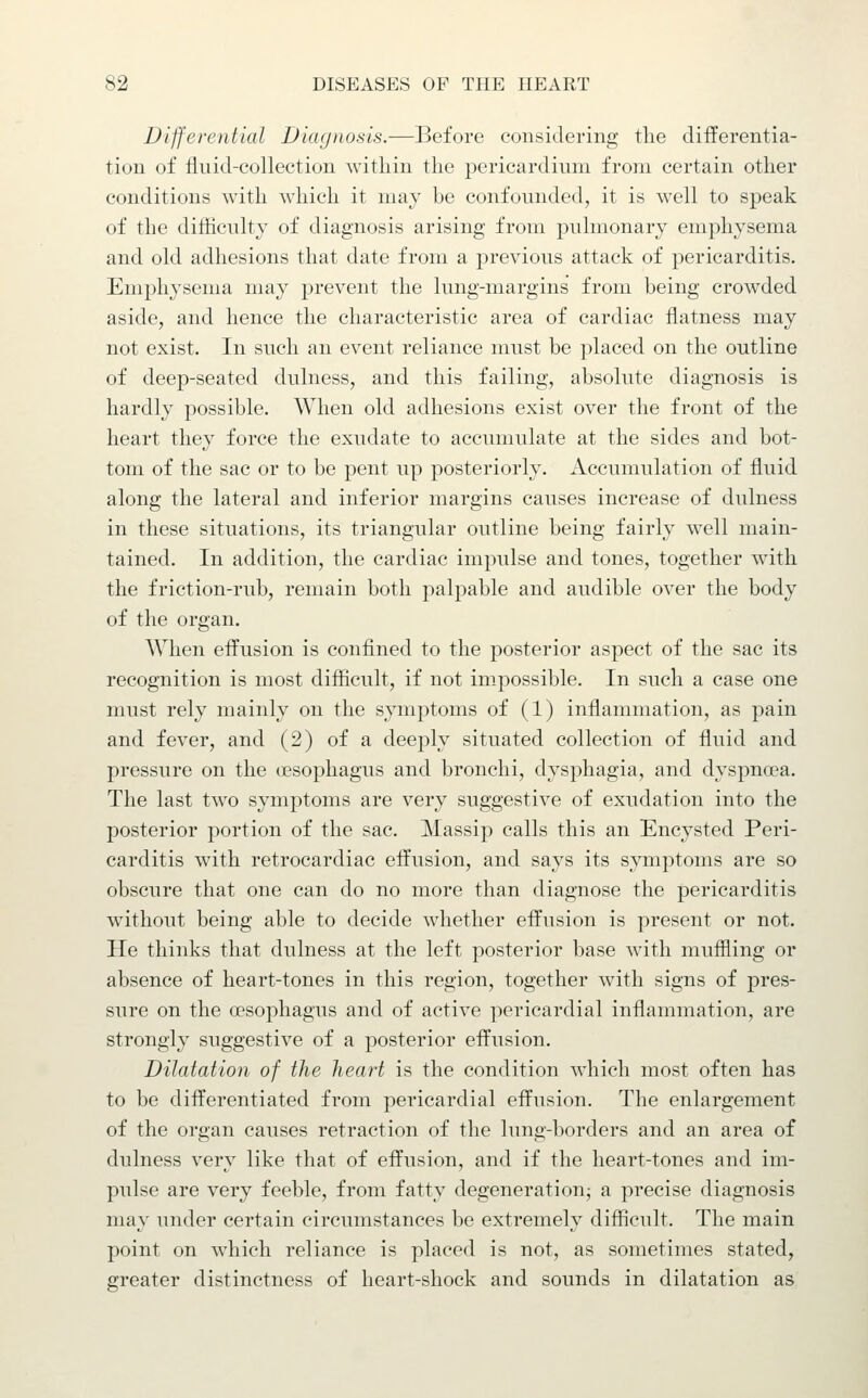 Differential Diagnosis.—Before considering the differentia- tion of fluid-collection within the pericardium from certain other conditions with which it may be confounded, it is well to speak of the difficulty of diagnosis arising from pulmonary emphysema and old adhesions that date from a previous attack of pericarditis. Em^^hysema may prevent the lung-margins from being crowded aside, and hence the characteristic area of cardiac flatness may not exist. In such an event reliance must be placed on the outline of deep-seated dulness, and this failing, absolute diagnosis is hardly possible. When old adhesions exist over the front of the heart they force the exudate to accumulate at the sides and bot- tom of the sac or to be pent up posteriorly. Accumulation of fluid along the lateral and inferior margins causes increase of dulness in these situations, its triangular outline being fairly well main- tained. In addition, the cardiac impulse and tones, together with the friction-rub, remain both palpable and audible over the body of the organ. When effusion is confined to the posterior aspect of the sac its recognition is most difficult, if not im.possible. In such a case one must rely mainly on the symptoms of (1) inflammation, as pain and fever, and (2) of a deeply situated collection of fluid and pressure on the (Esophagus and bronchi, dysphagia, and dyspna?a. The last two symptoms are very suggestive of exudation into the posterior portion of the sac. Massip calls this an Encysted Peri- carditis with retrocardiac effusion, and says its symptoms are so obscure that one can do no more than diagnose the pericarditis without being able to decide whether effusion is present or not. He thinks that dulness at the left posterior base with muffling or absence of heart-tones in this region, together with signs of pres- sure on the oesophagus and of active pericardial inflammation, are strongly suggestive of a posterior effusion. Dilatation of the heai^t is the condition which most often has to be differentiated from pericardial effusion. The enlargement of the organ causes retraction of the lung-borders and an area of dulness very like that of effusion, and if the heart-tones and im- pulse are very feeble, from fatty degeneratiouj a precise diagnosis may under certain circumstances be extremely difficult. The main point on which reliance is placed is not, as sometimes stated, greater distinctness of heart-shock and sounds in dilatation as